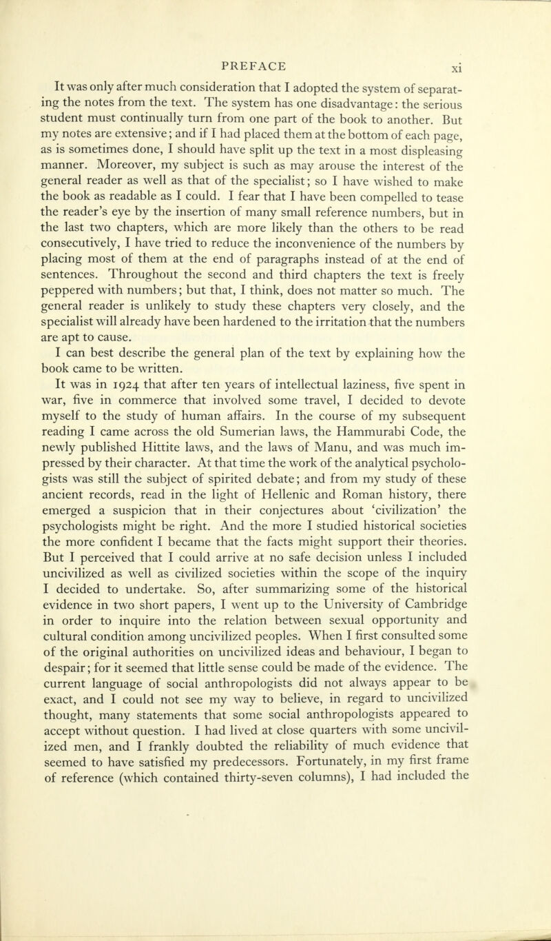 It was only after much consideration that I adopted the system of separat- ing the notes from the text. The system has one disadvantage: the serious student must continually turn from one part of the book to another. But my notes are extensive; and if I had placed them at the bottom of each page, as is sometimes done, I should have split up the text in a most displeasing manner. Moreover, my subject is such as may arouse the interest of the general reader as well as that of the specialist; so I have wished to make the book as readable as I could. I fear that I have been compelled to tease the reader's eye by the insertion of many small reference numbers, but in the last two chapters, which are more likely than the others to be read consecutively, I have tried to reduce the inconvenience of the numbers by placing most of them at the end of paragraphs instead of at the end of sentences. Throughout the second and third chapters the text is freely peppered with numbers; but that, I think, does not matter so much. The general reader is unlikely to study these chapters very closely, and the specialist will already have been hardened to the irritation that the numbers are apt to cause. I can best describe the general plan of the text by explaining how the book came to be written. It was in 1924 that after ten years of intellectual laziness, five spent in war, five in commerce that involved some travel, I decided to devote myself to the study of human affairs. In the course of my subsequent reading I came across the old Sumerian laws, the Hammurabi Code, the newly published Hittite laws, and the laws of Manu, and was much im- pressed by their character. At that time the work of the analytical psycholo- gists was still the subject of spirited debate; and from my study of these ancient records, read in the light of Hellenic and Roman history, there emerged a suspicion that in their conjectures about 'civilization' the psychologists might be right. And the more I studied historical societies the more confident I became that the facts might support their theories. But I perceived that I could arrive at no safe decision unless I included uncivilized as well as civilized societies within the scope of the inquiry I decided to undertake. So, after summarizing some of the historical evidence in two short papers, I went up to the University of Cambridge in order to inquire into the relation between sexual opportunity and cultural condition among uncivilized peoples. When I first consulted some of the original authorities on uncivilized ideas and behaviour, I began to despair; for it seemed that little sense could be made of the evidence. The current language of social anthropologists did not always appear to be exact, and I could not see my way to believe, in regard to uncivilized thought, many statements that some social anthropologists appeared to accept without question. I had lived at close quarters with some uncivil- ized men, and I frankly doubted the reliability of much evidence that seemed to have satisfied my predecessors. Fortunately, in my first frame of reference (which contained thirty-seven columns), I had included the