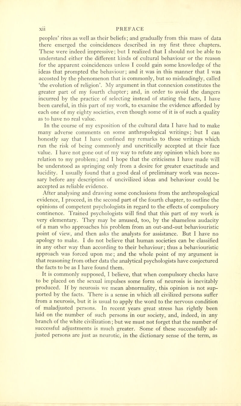 peoples' rites as well as their beliefs; and gradually from this mass of data there emerged the coincidences described in my first three chapters. These were indeed impressive; but I realized that I should not be able to understand either the different kinds of cultural behaviour or the reason for the apparent coincidences unless I could gain some knowledge of the ideas that prompted the behaviour; and it was in this manner that I was accosted by the phenomenon that is commonly, but so misleadingly, called 'the evolution of religion'. My argument in that connexion constitutes the greater part of my fourth chapter; and, in order to avoid the dangers incurred by the practice of selecting instead of stating the facts, I have been careful, in this part of my work, to examine the evidence afforded by each one of my eighty societies, even though some of it is of such a quality as to have no real value. In the course of my exposition of the cultural data I have had to make many adverse comments on some anthropological writings; but I can honestly say that I have confined my remarks to those writings which run the risk of being commonly and uncritically accepted at their face value. I have not gone out of my way to refute any opinion which bore no relation to my problem; and I hope that the criticisms I have made will be understood as springing only from a desire for greater exactitude and lucidity. I usually found that a good deal of preliminary work was neces- sary before any description of uncivilized ideas and behaviour could be accepted as reliable evidence. After analysing and drawing some conclusions from the anthropological evidence, I proceed, in the second part of the fourth chapter, to outline the opinions of competent psychologists in regard to the effects of compulsory continence. Trained psychologists will find that this part of my work is very elementary. They may be amused, too, by the shameless audacity of a man who approaches his problem from an out-and-out behaviouristic point of view, and then asks the analysts for assistance. But I have no apology to make. I do not believe that human societies can be classified in any other way than according to their behaviour; thus a behaviouristic approach was forced upon me; and the whole point of my argument is that reasoning from other data the analytical psychologists have conjectured the facts to be as I have found them. It is commonly supposed, I believe, that when compulsory checks have to be placed on the sexual impulses some form of neurosis is inevitably produced. If by neurosis we mean abnormality, this opinion is not sup- ported by the facts. There is a sense in which all civilized persons suffer from a neurosis, but it is usual to apply the word to the nervous condition of maladjusted persons. In recent years great stress has rightly been laid on the number of such persons in our society, and, indeed, in any branch of the white civilization; but we must not forget that the number of successful adjustments is much greater. Some of these successfully ad- justed persons are just as neurotic, in the dictionary sense of the term, as