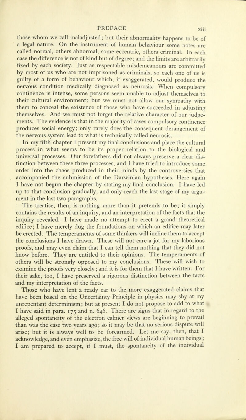 those whom we call maladjusted; but their abnormality happens to be of a legal nature. On the instrument of human behaviour some notes are called normal, others abnormal, some eccentric, others criminal. In each case the difference is not of kind but of degree; and the limits are arbitrarily fixed by each society. Just as respectable misdemeanours are committed by most of us who are not imprisoned as criminals, so each one of us is guilty of a form of behaviour which, if exaggerated, would produce the nervous condition medically diagnosed as neurosis. When compulsory continence is intense, some persons seem unable to adjust themselves to their cultural environment; but we must not allow our sympathy with them to conceal the existence of those who have succeeded in adjusting themselves. And we must not forget the relative character of our judge- ments. The evidence is that in the majority of cases compulsory continence produces social energy; only rarely does the consequent derangement of the nervous system lead to what is technically called neurosis. In my fifth chapter I present my final conclusions and place the cultural process in what seems to be its proper relation to the biological and universal processes. Our forefathers did not always preserve a clear dis- tinction between these three processes, and I have tried to introduce some order into the chaos produced in their minds by the controversies that accompanied the submission of the Darwinian hypotheses. Here again I have not begun the chapter by stating my final conclusion. I have led up to that conclusion gradually, and only reach the last stage of my argu- ment in the last two paragraphs. The treatise, then, is nothing more than it pretends to be; it simply contains the results of an inquiry, and an interpretation of the facts that the inquiry revealed. I have made no attempt to erect a grand theoretical edifice; I have merely dug the foundations on which an edifice may later be erected. The temperaments of some thinkers will incline them to accept the conclusions I have drawn. These will not care a jot for my laborious proofs, and may even claim that I can tell them nothing that they did not know before. They are entitled to their opinions. The temperaments of others will be strongly opposed to my conclusions. These will wish to examine the proofs very closely; and it is for them that I have written. For their sake, too, I have preserved a rigorous distinction between the facts and my interpretation of the facts. Those who have lent a ready ear to the more exaggerated claims that have been based on the Uncertainty Principle in physics may shy at my unrepentant determinism; but at present I do not propose to add to what I have said in para. 175 and n. 646. There are signs that in regard to the alleged spontaneity of the electron calmer views are beginning to prevail than was the case two years ago; so it may be that no serious dispute will arise; but it is always well to be forearmed. Let me say, then, that I acknowledge, and even emphasize, the free will of individual human beings; I am prepared to accept, if I must, the spontaneity of the individual