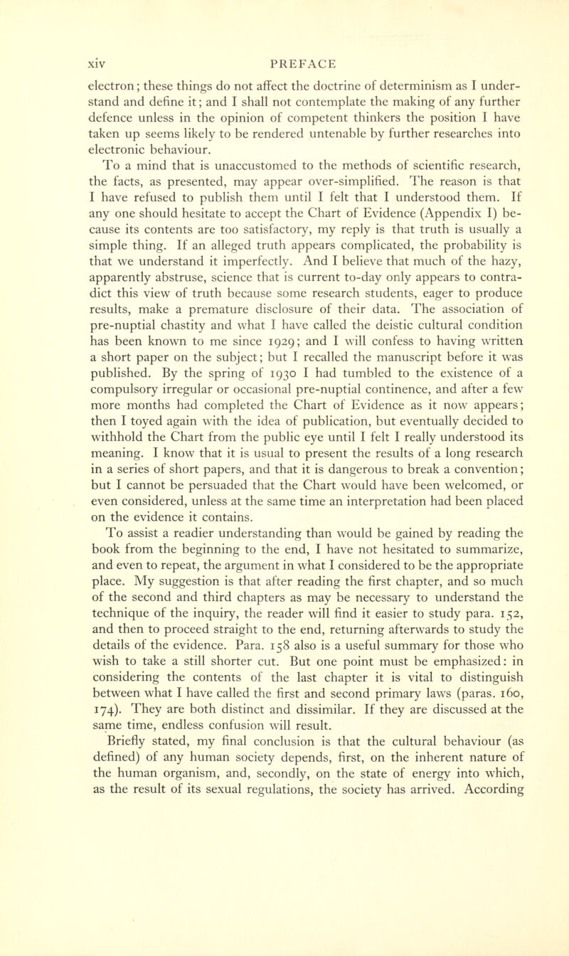 electron; these things do not affect the doctrine of determinism as I under- stand and define it; and I shall not contemplate the making of any further defence unless in the opinion of competent thinkers the position I have taken up seems likely to be rendered untenable by further researches into electronic behaviour. To a mind that is unaccustomed to the methods of scientific research, the facts, as presented, may appear over-simplified. The reason is that I have refused to publish them until I felt that I understood them. If any one should hesitate to accept the Chart of Evidence (Appendix I) be- cause its contents are too satisfactory, my reply is that truth is usually a simple thing. If an alleged truth appears complicated, the probability is that we understand it imperfectly. And I believe that much of the hazy, apparently abstruse, science that is current to-day only appears to contra- dict this view of truth because some research students, eager to produce results, make a premature disclosure of their data. The association of pre-nuptial chastity and what I have called the deistic cultural condition has been known to me since 1929; and I will confess to having written a short paper on the subject; but I recalled the manuscript before it was published. By the spring of 1930 I had tumbled to the existence of a compulsory irregular or occasional pre-nuptial continence, and after a few more months had completed the Chart of Evidence as it now appears; then I toyed again with the idea of publication, but eventually decided to withhold the Chart from the public eye until I felt I really understood its meaning. I know that it is usual to present the results of a long research in a series of short papers, and that it is dangerous to break a convention; but I cannot be persuaded that the Chart would have been welcomed, or even considered, unless at the same time an interpretation had been placed on the evidence it contains. To assist a readier understanding than would be gained by reading the book from the beginning to the end, I have not hesitated to summarize, and even to repeat, the argument in what I considered to be the appropriate place. My suggestion is that after reading the first chapter, and so much of the second and third chapters as may be necessary to understand the technique of the inquiry, the reader will find it easier to study para. 152, and then to proceed straight to the end, returning afterwards to study the details of the evidence. Para. 158 also is a useful summary for those who wish to take a still shorter cut. But one point must be emphasized: in considering the contents of the last chapter it is vital to distinguish between what I have called the first and second primary laws (paras. 160, 174). They are both distinct and dissimilar. If they are discussed at the same time, endless confusion will result. Briefly stated, my final conclusion is that the cultural behaviour (as defined) of any human society depends, first, on the inherent nature of the human organism, and, secondly, on the state of energy into which, as the result of its sexual regulations, the society has arrived. According