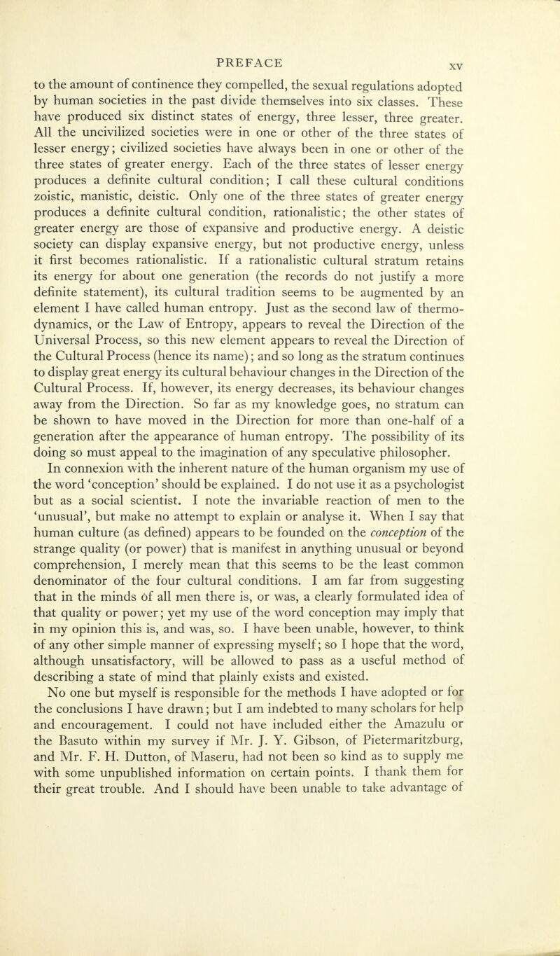to the amount of continence they compelled, the sexual regulations adopted by human societies in the past divide themselves into six classes. These have produced six distinct states of energy, three lesser, three greater. All the uncivilized societies were in one or other of the three states of lesser energy; civilized societies have always been in one or other of the three states of greater energy. Each of the three states of lesser energy produces a definite cultural condition; I call these cultural conditions zoistic, manistic, deistic. Only one of the three states of greater energy produces a definite cultural condition, rationalistic; the other states of greater energy are those of expansive and productive energy. A deistic society can display expansive energy, but not productive energy, unless it first becomes rationalistic. If a rationalistic cultural stratum retains its energy for about one generation (the records do not justify a more definite statement), its cultural tradition seems to be augmented by an element I have called human entropy. Just as the second law of thermo- dynamics, or the Law of Entropy, appears to reveal the Direction of the Universal Process, so this new element appears to reveal the Direction of the Cultural Process (hence its name); and so long as the stratum continues to display great energy its cultural behaviour changes in the Direction of the Cultural Process. If, however, its energy decreases, its behaviour changes away from the Direction. So far as my knowledge goes, no stratum can be shown to have moved in the Direction for more than one-half of a generation after the appearance of human entropy. The possibility of its doing so must appeal to the imagination of any speculative philosopher. In connexion with the inherent nature of the human organism my use of the word 'conception' should be explained. I do not use it as a psychologist but as a social scientist. I note the invariable reaction of men to the 'unusual', but make no attempt to explain or analyse it. When I say that human culture (as defined) appears to be founded on the conception of the strange quality (or power) that is manifest in anything unusual or beyond comprehension, I merely mean that this seems to be the least common denominator of the four cultural conditions. I am far from suggesting that in the minds of all men there is, or was, a clearly formulated idea of that quality or power; yet my use of the word conception may imply that in my opinion this is, and was, so. I have been unable, however, to think of any other simple manner of expressing myself; so I hope that the word, although unsatisfactory, will be allowed to pass as a useful method of describing a state of mind that plainly exists and existed. No one but myself is responsible for the methods I have adopted or for the conclusions I have drawn; but I am indebted to many scholars for help and encouragement. I could not have included either the Amazulu or the Basuto within my survey if Mr. J. Y. Gibson, of Pietermaritzburg, and Mr. F. H. Dutton, of Maseru, had not been so kind as to supply me with some unpublished information on certain points. I thank them for their great trouble. And I should have been unable to take advantage of