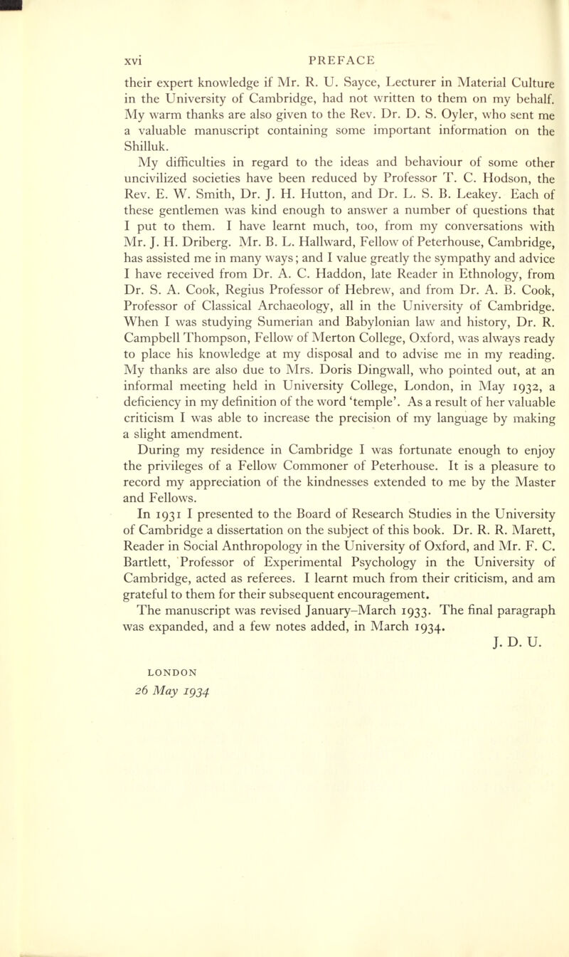 their expert knowledge if Mr. R. U. Sayce, Lecturer in Material Culture in the University of Cambridge, had not written to them on my behalf. My warm thanks are also given to the Rev. Dr. D. S. Oyler, who sent me a valuable manuscript containing some important information on the Shilluk. My difficulties in regard to the ideas and behaviour of some other uncivilized societies have been reduced by Professor T. C. Hodson, the Rev. E. W. Smith, Dr. J. H. Hutton, and Dr. L. S. B. Leakey. Each of these gentlemen was kind enough to answer a number of questions that I put to them. I have learnt much, too, from my conversations with Mr. J. H. Driberg. Mr. B. L. Hallward, Fellow of Peterhouse, Cambridge, has assisted me in many ways; and I value greatly the sympathy and advice I have received from Dr. A. C. Haddon, late Reader in Ethnology, from Dr. S. A. Cook, Regius Professor of Hebrew, and from Dr. A. B. Cook, Professor of Classical Archaeology, all in the University of Cambridge. When I was studying Sumerian and Babylonian law and history, Dr. R. Campbell Thompson, Fellow of Merton College, Oxford, was always ready to place his knowledge at my disposal and to advise me in my reading. My thanks are also due to Mrs. Doris Dingwall, who pointed out, at an informal meeting held in University College, London, in May 1932, a deficiency in my definition of the word 'temple'. As a result of her valuable criticism I was able to increase the precision of my language by making a slight amendment. During my residence in Cambridge I was fortunate enough to enjoy the privileges of a Fellow Commoner of Peterhouse. It is a pleasure to record my appreciation of the kindnesses extended to me by the Master and Fellows. In 1931 I presented to the Board of Research Studies in the University of Cambridge a dissertation on the subject of this book. Dr. R. R. Marett, Reader in Social Anthropology in the University of Oxford, and Mr. F. C. Bartlett, Professor of Experimental Psychology in the University of Cambridge, acted as referees. I learnt much from their criticism, and am grateful to them for their subsequent encouragement. The manuscript was revised January-March 1933. The final paragraph was expanded, and a few notes added, in March 1934. J. D. U. LONDON 26 May igj4