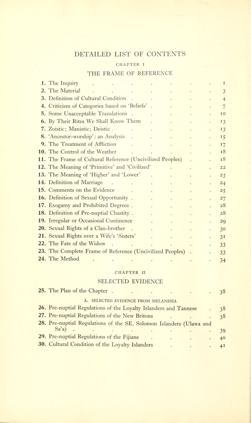 CHAPTER I THE FRAME OF REFERENCE 1. The Inquiry 1 2. The Material 3 3. Definition of Cultural Condition . . . . -4 4. Criticism of Categories based on 'Beliefs' . . . .7 5. Some Unacceptable Translations . . . . .10 6. By Their Rites We Shall Know Them . . . .13 7. Zoistic; Manistic; Deistic . . . . . 13 8. Ancestor-worship': an Analysis . . . . 15 9. The Treatment of Affliction . . . . • *7 10. The Control of the Weather . . . . .18 11. The Frame of Cultural Reference (Uncivilized Peoples) . .18 12. The Meaning of 'Primitive' and 'Civilized' . . .22 13. The Meaning of 'Higher' and 'Lower' . . . .23 14. Definition of Marriage . . . . . 24 15. Comments on the Evidence . . . . 25 16. Definition of Sexual Opportunity . . . . 27 17. Exogamy and Prohibited Degrees . . . . .28 18. Definition of Pre-nuptial Chastity . . . . .28 19. Irregular or Occasional Continence . . . .29 20. Sexual Rights of a Clan-brother . . . . -3° 21. Sexual Rights over a Wife's'Sisters' . . . 31 22. The Fate of the Widow . . . . . -33 23. The Complete Frame of Reference (Uncivilized Peoples) . . 33 24. The Method ....... 34 CHAPTER II SELECTED EVIDENCE 25. The Plan of the Chapter . . . . . -38 A. SELECTED EVIDENCE FROM MELANESIA 26. Pre-nuptial Regulations of the Loyalty Islanders and Tannese . 38 27. Pre-nuptial Regulations of the New Britons . . -38 28. Pre-nuptial Regulations of the SE. Solomon Islanders (Ulawa and Sa'a) . . . . . . . -39 29. Pre-nuptial Regulations of the Fijians . . . .40 30. Cultural Condition of the Loyalty Islanders . . 41