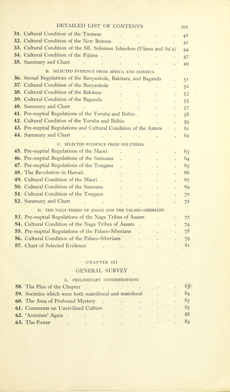 31. L ' X • Cultural Condition of the Tannese V Li H U 1 til V—. V.'il i.l 1 L1V/1I V/X IH v X CillllvOV • * • # A O 42 32. Cultural Condition of the New Rritnn<; V^/ 1*1 L Li I CI 1 W A J. LX A tAL/11 L/l I 11L i. 1 L/ VV J.JL X lUilO • • • « 42 33. Cultural Condition of the SE. Solomon Islanders (Ulawa and Sa'a) 44 34. Cultural Condition of the Fijians ..... 47 35. Summary and Chart ...... 49 B. SELECTED EVIDENCE FROM AFRTCA AND AMFTCTCA 36 Sexual Recnllations of the Ranvanlrnlp Riitit^rii anH RQcrcmdci r t 37. Cultural Condition of the Banvankole 38. Cultural Condition of the Bakitara .... jj 39. Cultural Condition of the Bafanda V> L* X L IX X CI X V—-^ Vy X X LX 111 V-/ x X V_/ x 111 V* X—' CX CX X X LX ex • • • • 55 40 Summarv and Chart k_/ IX111111 CXX y ClllLi V. 1 J t* i L • « . , . # 57 41 Pre-mintial Regulations of the Yomha and Thihin X 1 V, 11 LX yJ L1 CI 1 1\L £1 LX1U11W llO L/l I 11 L X v'l LX LJ CL CXllLx 1 UlUiU • • • 5° 42. Cultural Condition of the Yoruba and Ibibio 59 43. Pre-nuptial Regulations and Cultural Condition of the Aztecs 61 44. Summary and Chart ...... 62 C SELECTED EVIDENCF FROM POI YNFSIA V s U J. ., A.j 1 j L. X 1.1' 1 - V X A_-/ 1 . » 'I V. L X X\V_/ XVX X V/ i - 1 . > 1 . l ) 1 i \ 45 ^x%_/ • Pre-nimtial Regulations of the IVlaori X X V~ X X LX v ' L X CI X X » L. 4 LX A CX I 1 \ ' 1 1 J \ 7 X LI IV X  1 IU '1 X • • • • wo 46 Prp-miDtial Rpp'iilatiorm of tVsp Sarnoan^ X X XX LX 1 ' L-XtXX Xxvcl LX 1CX11VJ1IO V/X lllv KJ CXXXXWCXXXO • • • • 64. 47 Pre-nnntial Regulations of the Tonfans X X L^ X X LX C. ' L 1 CI A X x L. J_~ LX XCX L1L/A X\J V/ X lllv X V / 1 X £5 ClllO • • • * 48 The Revolution in Hawaii X 1 A L_ 1\V V V/l vUlvyll XXX X XCX V > CXXX •••••• 66 49. x j • Cultural Condition of the Maori CX X L LX X C< X V_- x_y X X H X 11 v / 1X \_/ X VI1 x>^ t* V./ XX* • • • * 67 50. Cultural Condition of the Samoans .... 69 51. Cultural Condition of the Tongans .... 70 52. Summary and Chart ...... 7i F> THF NACA TRTRFS OF ASSAM AND THE PALAEO-SIBERIANS 1 / , 1 JTE/ li AVJA. i IMUL/tJ V/X iliJUAlVl XXXX-j X i. XX_>i IAjL/ UlX'AvA\Ai&iik' 53 \-f L> • Pre-nnntial Regulations of the Na^a Tribes of Assam X X L-- X X LX L--' I 1 ill X \VC LX XCX L X\J I IO v-'X lllv X T U XX J- X X VU x. x J n • * 72 54 Cultural Condition of the Napa Tribes of Assam V-x LXX L LX X CI X v/Wllvii L1 Vv 11 \_/ X LI 1L X 1 CX CX XXX \^kj v^/ x X ivuui x x • •  74 rre-nuptiai Keguiations 01 tne raiaeo-oiDenans 70 56. Cultural Condition of the Palaeo-Siberians 79 57. Chart of Selected Evidence . 81 CHAPTER III GENERAL SURVEY A. PRELIMINARY CONSIDERATIONS 58. The Plan of the Chapter ...... 83 59. Societies which were both matrilineal and matrilocal . • 84 60. The Area of Profound Mystery . . . • 85 61. Comments on Uncivilized Culture . • • -85 62. 'Animism' Again . . . . • • .88 63. The Power 89