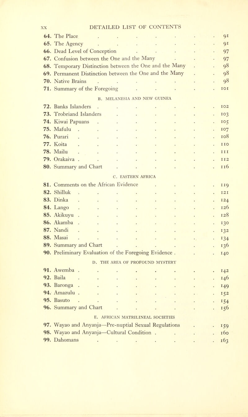64. The Place . . . . . . • 91 65. The Agency . . . . • • • 91 66. Dead Level of Conception . . • . -97 67. Confusion between the One and the Many . . .97 68. Temporary Distinction between the One and the Many . . 98 69. Permanent Distinction between the One and the Many . . 98 70. Native Brains . . . . . . .98 71. Summary of the Foregoing . . . . .101 B. MELANESIA AND NEW GUINEA 72. Banks Islanders ....... 102 73. Trobriand Islanders . . . . . .103 74. Kiwai Papuans . . . . . . .105 75. Mafulu . . . . . . . .107 76. Purari . . . . . . . .108 77. Koita . . . . . . . .110 78. Mailu . . . . . . .111 79. Orakaiva . . . . . . . .112 80. Summary and Chart . . . . . .116 C. EASTERN AFRICA 81. Comments on the African Evidence . . . .119 82. Shilluk ........ 121 83. Dinka ........ 124 84. Lango ........ 126 85. Akikuyu . . . . . . . .128 86. Akamba . . . . . . . -130 87. Nandi . . . . . . . -132 88. Masai . . . . . . . 134 89. Summary and Chart . . . . . -136 90. Preliminary Evaluation of the Foregoing Evidence . . .140 D. THE AREA OF PROFOUND MYSTERY 91. Awemba ........ 142 92. Baila ........ 146 93. Baronga ........ 149 94. Amazulu . . . . . . . -152 95. Basuto . . . . . . . .154 96. Summary and Chart . . . . . .156 E. AFRICAN MATRILINEAL SOCIETIES 97. Wayao and Anyanja—Pre-nuptial Sexual Regulations . 159 98. Wayao and Anyanja—Cultural Condition . . . .160 99. Dahomans . . . . . . .163