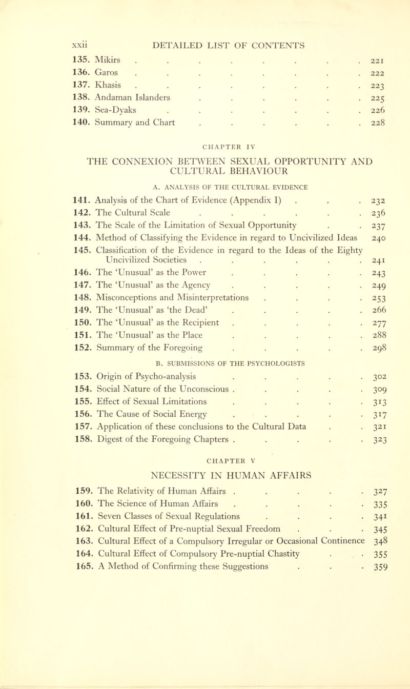 135. Mikirs . . . . . . . .221 136. Garos ........ 222 137. Khasis . . . . . . . -223 138. Andaman Islanders ...... 225 139. Sea-Dyaks . . . . . . .226 140. Summary and Chart ...... 228 CHAPTER IV THE CONNEXION BETWEEN SEXUAL OPPORTUNITY AND CULTURAL BEHAVIOUR A. ANALYSIS OF THE CULTURAL EVIDENCE 141. Analysis of the Chart of Evidence (Appendix I) . . 232 142. The Cultural Scale . . . . . .236 143. The Scale of the Limitation of Sexual Opportunity . . 237 144. Method of Classifying the Evidence in regard to Uncivilized Ideas 240 145. Classification of the Evidence in regard to the Ideas of the Eighty Uncivilized Societies ...... 241 146. The 'Unusual' as the Power . . . . .243 147. The 'Unusual' as the Agency ..... 249 148. Misconceptions and Misinterpretations .... 253 149. The 'Unusual' as 'the Dead' . . . . .266 150. The 'Unusual' as the Recipient ..... 277 151. The'Unusual'as the Place . . . . .288 152. Summary of the Foregoing ..... 298 B. SUBMISSIONS OF THE PSYCHOLOGISTS 153. Origin of Psycho-analysis ..... 302 154. Social Nature of the Unconscious ..... 309 155. Effect of Sexual Limitations . . . • 3*3 156. The Cause of Social Energy . . . . • 3*7 157. Application of these conclusions to the Cultural Data . .321 158. Digest of the Foregoing Chapters ..... 323 chapter v NECESSITY IN HUMAN AFFAIRS 159. The Relativity of Human Affairs . 160. The Science of Human Affairs ..... 161. Seven Classes of Sexual Regulations . 162. Cultural Effect of Pre-nuptial Sexual Freedom 163. Cultural Effect of a Compulsory Irregular or Occasional Continence 164. Cultural Effect of Compulsory Pre-nuptial Chastity 165. A Method of Confirming these Suggestions