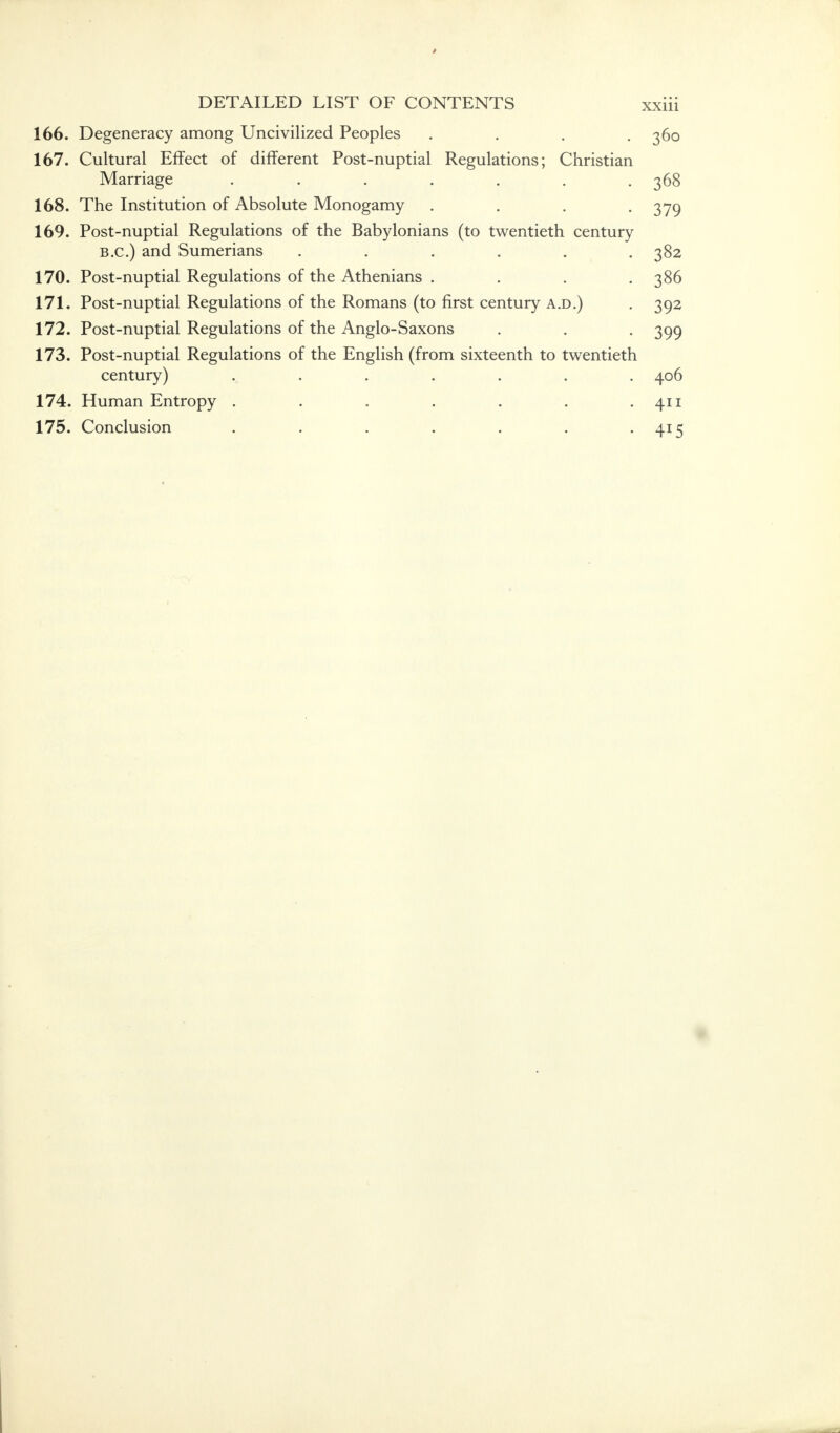 166. Degeneracy among Uncivilized Peoples . . . -360 167. Cultural Effect of different Post-nuptial Regulations; Christian Marriage . . . . . . . 368 168. The Institution of Absolute Monogamy .... 379 169. Post-nuptial Regulations of the Babylonians (to twentieth century B.C.) and Sumerians . . . . t .382 170. Post-nuptial Regulations of the Athenians . . . .386 171. Post-nuptial Regulations of the Romans (to first century a.d.) . 392 172. Post-nuptial Regulations of the Anglo-Saxons . . . 399 173. Post-nuptial Regulations of the English (from sixteenth to twentieth century) . . . . . . .406 174. Human Entropy . . . . . . .411