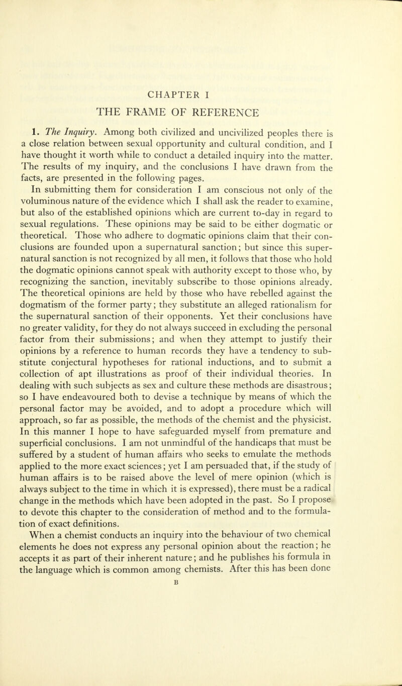 THE FRAME OF REFERENCE 1. The Inquiry. Among both civilized and uncivilized peoples there is a close relation between sexual opportunity and cultural condition, and I have thought it worth while to conduct a detailed inquiry into the matter. The results of my inquiry, and the conclusions I have drawn from the facts, are presented in the following pages. In submitting them for consideration I am conscious not only of the voluminous nature of the evidence which I shall ask the reader to examine, but also of the established opinions which are current to-day in regard to sexual regulations. These opinions may be said to be either dogmatic or theoretical. Those who adhere to dogmatic opinions claim that their con- clusions are founded upon a supernatural sanction; but since this super- natural sanction is not recognized by all men, it follows that those who hold the dogmatic opinions cannot speak with authority except to those who, by recognizing the sanction, inevitably subscribe to those opinions already. The theoretical opinions are held by those who have rebelled against the dogmatism of the former party; they substitute an alleged rationalism for the supernatural sanction of their opponents. Yet their conclusions have no greater validity, for they do not always succeed in excluding the personal factor from their submissions; and when they attempt to justify their opinions by a reference to human records they have a tendency to sub- stitute conjectural hypotheses for rational inductions, and to submit a collection of apt illustrations as proof of their individual theories. In dealing with such subjects as sex and culture these methods are disastrous; so I have endeavoured both to devise a technique by means of which the personal factor may be avoided, and to adopt a procedure which will approach, so far as possible, the methods of the chemist and the physicist. In this manner I hope to have safeguarded myself from premature and superficial conclusions. I am not unmindful of the handicaps that must be suffered by a student of human affairs who seeks to emulate the methods applied to the more exact sciences; yet I am persuaded that, if the study of human affairs is to be raised above the level of mere opinion (which is always subject to the time in which it is expressed), there must be a radical change in the methods which have been adopted in the past. So I propose to devote this chapter to the consideration of method and to the formula- tion of exact definitions. When a chemist conducts an inquiry into the behaviour of two chemical elements he does not express any personal opinion about the reaction; he accepts it as part of their inherent nature; and he publishes his formula in the language which is common among chemists. After this has been done B