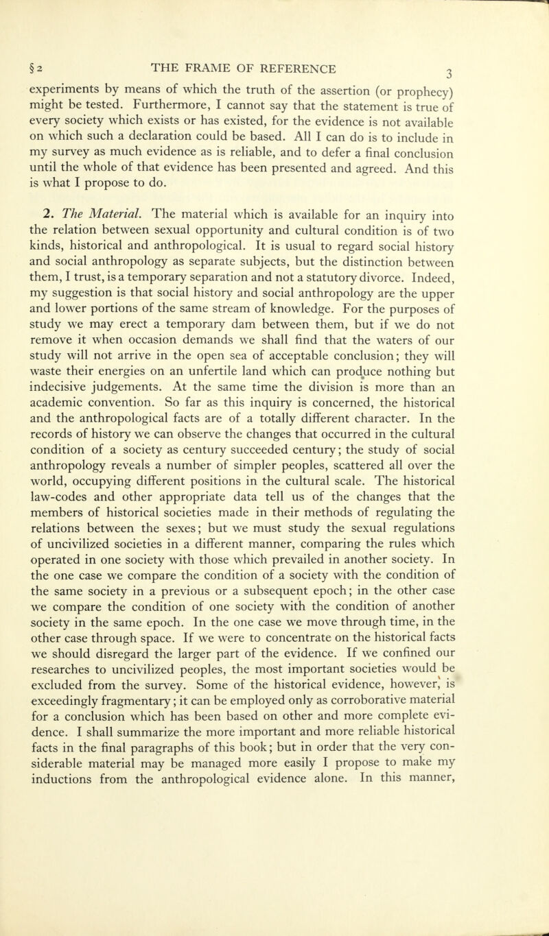 experiments by means of which the truth of the assertion (or prophecy) might be tested. Furthermore, I cannot say that the statement is true of every society which exists or has existed, for the evidence is not available on which such a declaration could be based. All I can do is to include in my survey as much evidence as is reliable, and to defer a final conclusion until the whole of that evidence has been presented and agreed. And this is what I propose to do. 2. The Material. The material which is available for an inquiry into the relation between sexual opportunity and cultural condition is of two kinds, historical and anthropological. It is usual to regard social history and social anthropology as separate subjects, but the distinction between them, I trust, is a temporary separation and not a statutory divorce. Indeed, my suggestion is that social history and social anthropology are the upper and lower portions of the same stream of knowledge. For the purposes of study we may erect a temporary dam between them, but if we do not remove it when occasion demands we shall find that the waters of our study will not arrive in the open sea of acceptable conclusion; they will waste their energies on an unfertile land which can produce nothing but indecisive judgements. At the same time the division is more than an academic convention. So far as this inquiry is concerned, the historical and the anthropological facts are of a totally different character. In the records of history we can observe the changes that occurred in the cultural condition of a society as century succeeded century; the study of social anthropology reveals a number of simpler peoples, scattered all over the world, occupying different positions in the cultural scale. The historical law-codes and other appropriate data tell us of the changes that the members of historical societies made in their methods of regulating the relations between the sexes; but we must study the sexual regulations of uncivilized societies in a different manner, comparing the rules which operated in one society with those which prevailed in another society. In the one case we compare the condition of a society with the condition of the same society in a previous or a subsequent epoch; in the other case we compare the condition of one society with the condition of another society in the same epoch. In the one case we move through time, in the other case through space. If we were to concentrate on the historical facts we should disregard the larger part of the evidence. If we confined our researches to uncivilized peoples, the most important societies would-be excluded from the survey. Some of the historical evidence, however, is exceedingly fragmentary; it can be employed only as corroborative material for a conclusion which has been based on other and more complete evi- dence. I shall summarize the more important and more reliable historical facts in the final paragraphs of this book; but in order that the very con- siderable material may be managed more easily I propose to make my inductions from the anthropological evidence alone. In this manner,