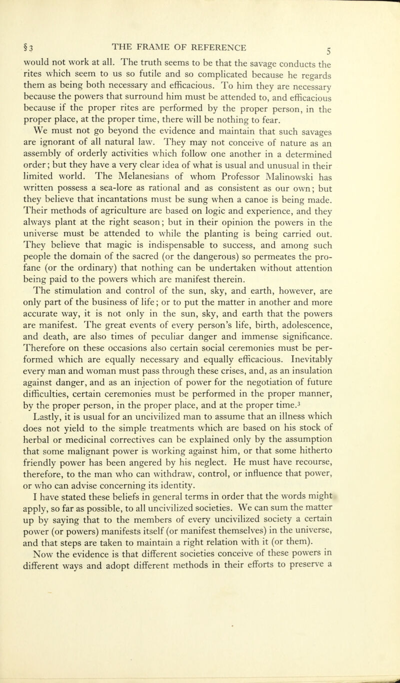 would not work at all. The truth seems to be that the savage conducts the rites which seem to us so futile and so complicated because he regards them as being both necessary and efficacious. To him they are necessary because the powers that surround him must be attended to, and efficacious because if the proper rites are performed by the proper person, in the proper place, at the proper time, there will be nothing to fear. We must not go beyond the evidence and maintain that such savages are ignorant of all natural law. They may not conceive of nature as an assembly of orderly activities which follow one another in a determined order; but they have a very clear idea of what is usual and unusual in their limited world. The Melanesians of whom Professor Malinowski has written possess a sea-lore as rational and as consistent as our own; but they believe that incantations must be sung when a canoe is being made. Their methods of agriculture are based on logic and experience, and they always plant at the right season; but in their opinion the powers in the universe must be attended to while the planting is being carried out. They believe that magic is indispensable to success, and among such people the domain of the sacred (or the dangerous) so permeates the pro- fane (or the ordinary) that nothing can be undertaken without attention being paid to the powers which are manifest therein. The stimulation and control of the sun, sky, and earth, however, are only part of the business of life; or to put the matter in another and more accurate way, it is not only in the sun, sky, and earth that the powers are manifest. The great events of every person's life, birth, adolescence, and death, are also times of peculiar danger and immense significance. Therefore on these occasions also certain social ceremonies must be per- formed which are equally necessary and equally efficacious. Inevitably every man and woman must pass through these crises, and, as an insulation against danger, and as an injection of power for the negotiation of future difficulties, certain ceremonies must be performed in the proper manner, by the proper person, in the proper place, and at the proper time.3 Lastly, it is usual for an uncivilized man to assume that an illness which does not yield to the simple treatments which are based on his stock of herbal or medicinal correctives can be explained only by the assumption that some malignant power is working against him, or that some hitherto friendly power has been angered by his neglect. He must have recourse, therefore, to the man who can withdraw, control, or influence that power, or who can advise concerning its identity. I have stated these beliefs in general terms in order that the words might apply, so far as possible, to all uncivilized societies. We can sum the matter up by saying that to the members of every uncivilized society a certain power (or powers) manifests itself (or manifest themselves) in the universe, and that steps are taken to maintain a right relation with it (or them). Now the evidence is that different societies conceive of these powers in different ways and adopt different methods in their efforts to preserve a