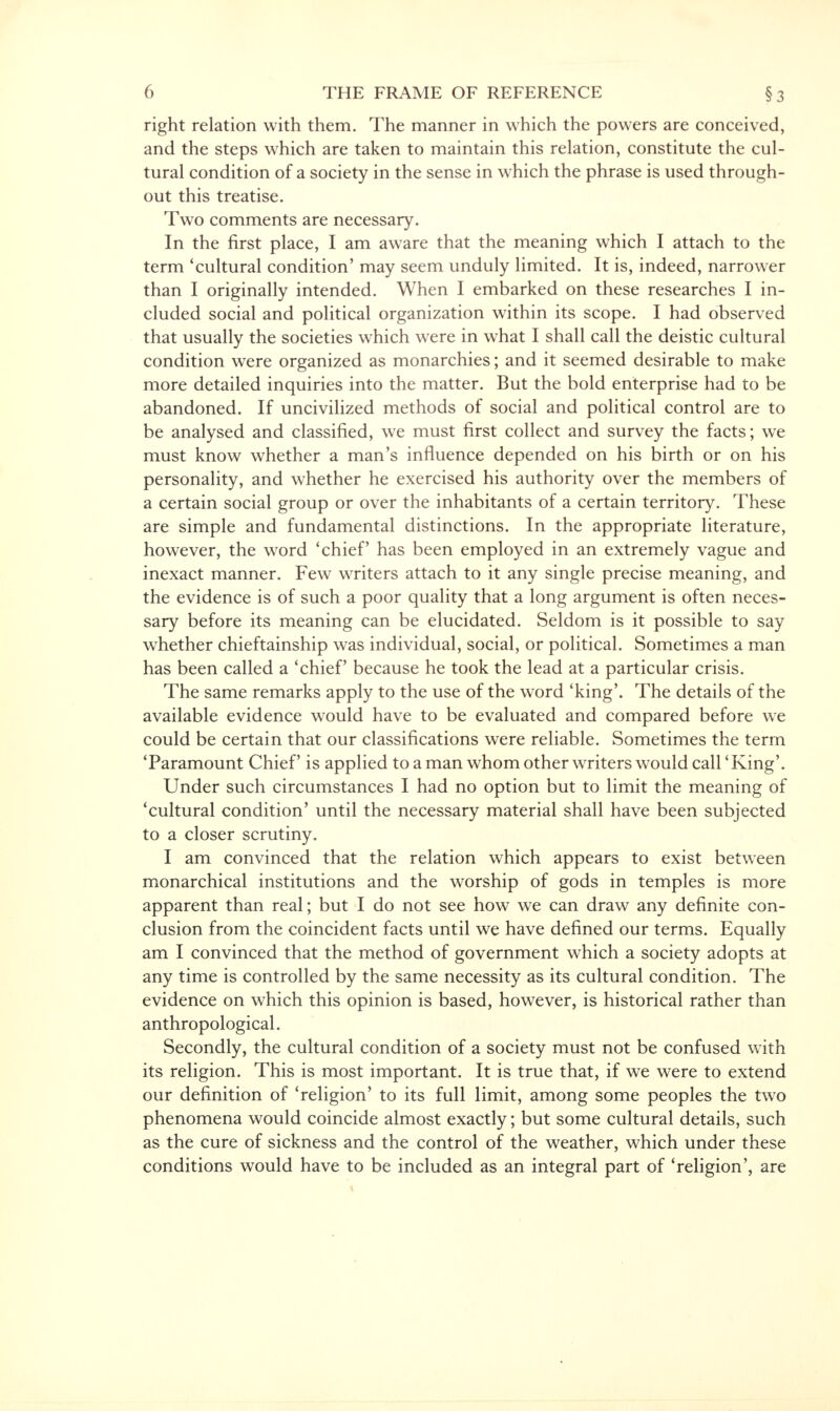 right relation with them. The manner in which the powers are conceived, and the steps which are taken to maintain this relation, constitute the cul- tural condition of a society in the sense in which the phrase is used through- out this treatise. Two comments are necessary. In the first place, I am aware that the meaning which I attach to the term 'cultural condition' may seem unduly limited. It is, indeed, narrower than I originally intended. When I embarked on these researches I in- cluded social and political organization within its scope. I had observed that usually the societies which were in what I shall call the deistic cultural condition were organized as monarchies; and it seemed desirable to make more detailed inquiries into the matter. But the bold enterprise had to be abandoned. If uncivilized methods of social and political control are to be analysed and classified, we must first collect and survey the facts; we must know whether a man's influence depended on his birth or on his personality, and whether he exercised his authority over the members of a certain social group or over the inhabitants of a certain territory. These are simple and fundamental distinctions. In the appropriate literature, however, the word 'chief has been employed in an extremely vague and inexact manner. Few writers attach to it any single precise meaning, and the evidence is of such a poor quality that a long argument is often neces- sary before its meaning can be elucidated. Seldom is it possible to say whether chieftainship was individual, social, or political. Sometimes a man has been called a 'chief because he took the lead at a particular crisis. The same remarks apply to the use of the word 'king'. The details of the available evidence would have to be evaluated and compared before we could be certain that our classifications were reliable. Sometimes the term 'Paramount Chief is applied toaman whom other writers would call 'King'. Under such circumstances I had no option but to limit the meaning of 'cultural condition' until the necessary material shall have been subjected to a closer scrutiny. I am convinced that the relation which appears to exist between monarchical institutions and the worship of gods in temples is more apparent than real; but I do not see how we can draw any definite con- clusion from the coincident facts until we have defined our terms. Equally am I convinced that the method of government which a society adopts at any time is controlled by the same necessity as its cultural condition. The evidence on which this opinion is based, however, is historical rather than anthropological. Secondly, the cultural condition of a society must not be confused with its religion. This is most important. It is true that, if we were to extend our definition of 'religion' to its full limit, among some peoples the two phenomena would coincide almost exactly; but some cultural details, such as the cure of sickness and the control of the weather, which under these conditions would have to be included as an integral part of 'religion', are