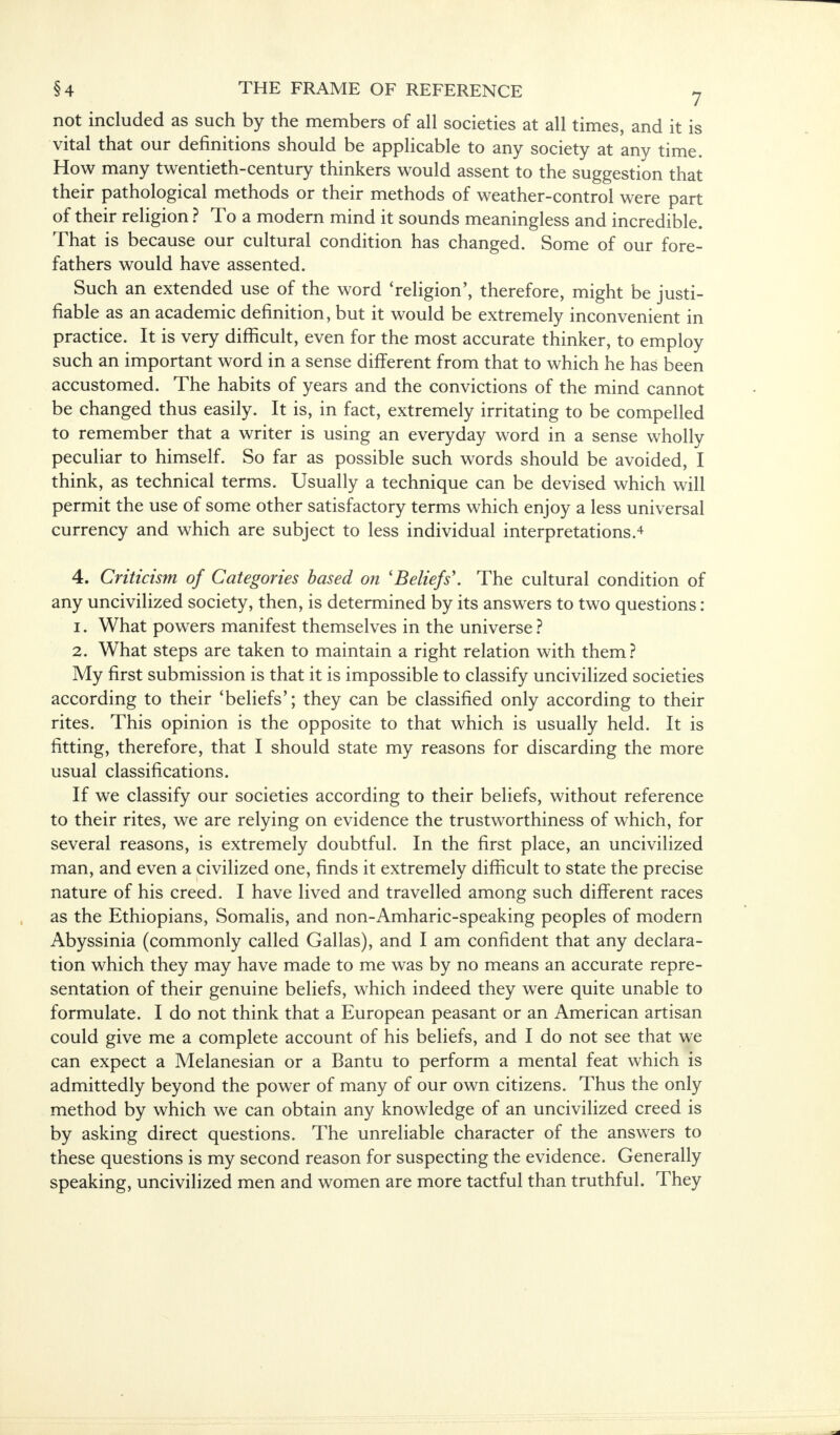 not included as such by the members of all societies at all times, and it is vital that our definitions should be applicable to any society at any time. How many twentieth-century thinkers would assent to the suggestion that their pathological methods or their methods of weather-control were part of their religion ? To a modern mind it sounds meaningless and incredible. That is because our cultural condition has changed. Some of our fore- fathers would have assented. Such an extended use of the word 'religion', therefore, might be justi- fiable as an academic definition, but it would be extremely inconvenient in practice. It is very difficult, even for the most accurate thinker, to employ such an important word in a sense different from that to which he has been accustomed. The habits of years and the convictions of the mind cannot be changed thus easily. It is, in fact, extremely irritating to be compelled to remember that a writer is using an everyday word in a sense wholly peculiar to himself. So far as possible such words should be avoided, I think, as technical terms. Usually a technique can be devised which will permit the use of some other satisfactory terms which enjoy a less universal currency and which are subject to less individual interpretations.4 4. Criticism of Categories based on 'Beliefs'. The cultural condition of any uncivilized society, then, is determined by its answers to two questions: 1. What powers manifest themselves in the universe ? 2. What steps are taken to maintain a right relation with them? My first submission is that it is impossible to classify uncivilized societies according to their 'beliefs'; they can be classified only according to their rites. This opinion is the opposite to that which is usually held. It is fitting, therefore, that I should state my reasons for discarding the more usual classifications. If we classify our societies according to their beliefs, without reference to their rites, we are relying on evidence the trustworthiness of which, for several reasons, is extremely doubtful. In the first place, an uncivilized man, and even a civilized one, finds it extremely difficult to state the precise nature of his creed. I have lived and travelled among such different races as the Ethiopians, Somalis, and non-Amharic-speaking peoples of modern Abyssinia (commonly called Gallas), and I am confident that any declara- tion which they may have made to me was by no means an accurate repre- sentation of their genuine beliefs, which indeed they were quite unable to formulate. I do not think that a European peasant or an American artisan could give me a complete account of his beliefs, and I do not see that we can expect a Melanesian or a Bantu to perform a mental feat which is admittedly beyond the power of many of our own citizens. Thus the only method by which we can obtain any knowledge of an uncivilized creed is by asking direct questions. The unreliable character of the answers to these questions is my second reason for suspecting the evidence. Generally speaking, uncivilized men and women are more tactful than truthful. They