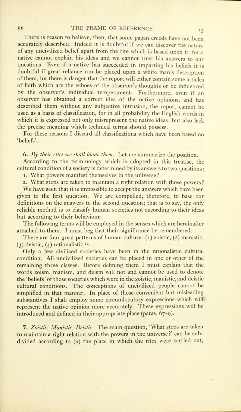 There is reason to believe, then, that some pagan creeds have not been accurately described. Indeed it is doubtful if we can discover the nature of any uncivilized belief apart from the rite which is based upon it, for a native cannot explain his ideas and we cannot trust his answers to our questions. Even if a native has succeeded in imparting his beliefs it is doubtful if great reliance can be placed upon a white man's description of them, for there is danger that the report will either contain some articles of faith which are the echoes of the observer's thoughts or be influenced by the observer's individual temperament. Furthermore, even if an observer has obtained a correct idea of the native opinions, and has described them without any subjective intrusion, the report cannot be used as a basis of classification, for in all probability the English words in which it is expressed not only misrepresent the native ideas, but also lack the precise meaning which technical terms should possess. For these reasons I discard all classifications which have been based on 'beliefs'. 6. By their rites we shall know them. Let me summarize the position. According to the terminology which is adopted in this treatise, the cultural condition of a society is determined by its answers to two questions: 1. What powers manifest themselves in the universe ? 2. What steps are taken to maintain a right relation with those powers? We have seen that it is impossible to accept the answers which have been given to the first question. We are compelled, therefore, to base our definitions on the answers to the second question; that is to say, the only reliable method is to classify human societies not according to their ideas but according to their behaviour. The following terms will be employed in the senses which are hereinafter attached to them. I must beg that their significance be remembered. There are four great patterns of human culture: (1) zoistic, (2) manistic, (3) deistic, (4) rationalistic.12 Only a few civilized societies have been in the rationalistic cultural condition. All uncivilized societies can be placed in one or other of the remaining three classes. Before denning them I must explain that the words zoism, manism, and deism will not and cannot be used to denote the 'beliefs' of those societies which were in the zoistic, manistic, and deistic cultural conditions. The conceptions of uncivilized people cannot be simplified in that manner. In place of those convenient but misleading substantives I shall employ some circumlocutory expressions which will represent the native opinion more accurately. These expressions will be introduced and defined in their appropriate place (paras. 67-9). 7. Zoistic, Manistic, Deistic. The main question, 'What steps are taken to maintain a right relation with the powers in the universe?' can be sub- divided according to (a) the place in which the rites were carried out,