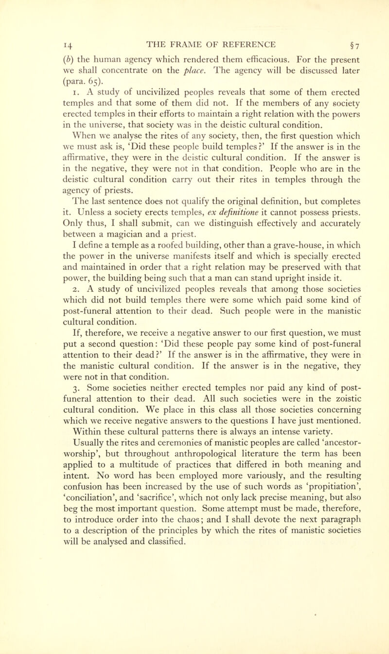 (b) the human agency which rendered them efficacious. For the present we shall concentrate on the place. The agency will be discussed later (para. 65). 1. A study of uncivilized peoples reveals that some of them erected temples and that some of them did not. If the members of any society erected temples in their efforts to maintain a right relation with the powers in the universe, that society was in the deistic cultural condition. When we analyse the rites of any society, then, the first question which we must ask is, 'Did these people build temples?' If the answer is in the affirmative, they were in the deistic cultural condition. If the answer is in the negative, they were not in that condition. People who are in the deistic cultural condition carry out their rites in temples through the agency of priests. The last sentence does not qualify the original definition, but completes it. Unless a society erects temples, ex definitione it cannot possess priests. Only thus, I shall submit, can we distinguish effectively and accurately between a magician and a priest. I define a temple as a roofed building, other than a grave-house, in which the power in the universe manifests itself and which is specially erected and maintained in order that a right relation may be preserved with that power, the building being such that a man can stand upright inside it. 2. A study of uncivilized peoples reveals that among those societies which did not build temples there were some which paid some kind of post-funeral attention to their dead. Such people were in the manistic cultural condition. If, therefore, we receive a negative answer to our first question, we must put 'a second question: 'Did these people pay some kind of post-funeral attention to their dead?' If the answer is in the affirmative, they were in the manistic cultural condition. If the answer is in the negative, they were not in that condition. 3. Some societies neither erected temples nor paid any kind of post- funeral attention to their dead. All such societies were in the zoistic cultural condition. We place in this class all those societies concerning which we receive negative answers to the questions I have just mentioned. Within these cultural patterns there is always an intense variety. Usually the rites and ceremonies of manistic peoples are called 'ancestor- worship', but throughout anthropological literature the term has been applied to a multitude of practices that differed in both meaning and intent. No word has been employed more variously, and the resulting confusion has been increased by the use of such words as 'propitiation', 'conciliation', and 'sacrifice', which not only lack precise meaning, but also beg the most important question. Some attempt must be made, therefore, to introduce order into the chaos; and I shall devote the next paragraph to a description of the principles by which the rites of manistic societies will be analysed and classified.