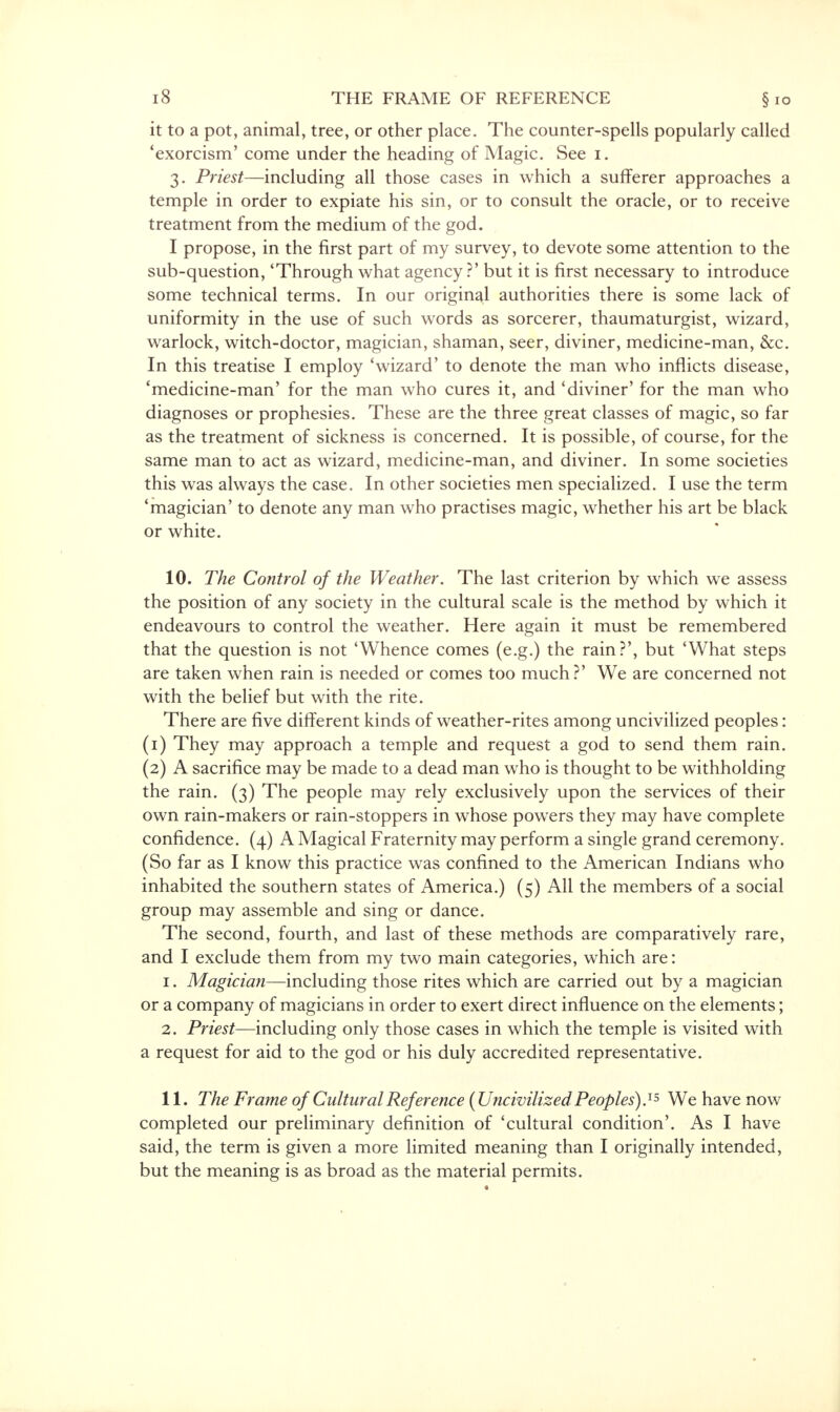 it to a pot, animal, tree, or other place. The counter-spells popularly called 'exorcism' come under the heading of Magic. See i. 3< priest—including all those cases in which a sufferer approaches a temple in order to expiate his sin, or to consult the oracle, or to receive treatment from the medium of the god. I propose, in the first part of my survey, to devote some attention to the sub-question, 'Through what agency?' but it is first necessary to introduce some technical terms. In our original authorities there is some lack of uniformity in the use of such words as sorcerer, thaumaturgist, wizard, warlock, witch-doctor, magician, shaman, seer, diviner, medicine-man, &c. In this treatise I employ 'wizard' to denote the man who inflicts disease, 'medicine-man' for the man who cures it, and 'diviner' for the man who diagnoses or prophesies. These are the three great classes of magic, so far as the treatment of sickness is concerned. It is possible, of course, for the same man to act as wizard, medicine-man, and diviner. In some societies this was always the case. In other societies men specialized. I use the term 'magician' to denote any man who practises magic, whether his art be black or white. 10. The Control of the Weather. The last criterion by which we assess the position of any society in the cultural scale is the method by which it endeavours to control the weather. Here again it must be remembered that the question is not 'Whence comes (e.g.) the rain?', but 'What steps are taken when rain is needed or comes too much?' We are concerned not with the belief but with the rite. There are five different kinds of weather-rites among uncivilized peoples: (1) They may approach a temple and request a god to send them rain. (2) A sacrifice may be made to a dead man who is thought to be withholding the rain. (3) The people may rely exclusively upon the services of their own rain-makers or rain-stoppers in whose powers they may have complete confidence. (4) A Magical Fraternity may perform a single grand ceremony. (So far as I know this practice was confined to the American Indians who inhabited the southern states of America.) (5) All the members of a social group may assemble and sing or dance. The second, fourth, and last of these methods are comparatively rare, and I exclude them from my two main categories, which are: 1. Magician—including those rites which are carried out by a magician or a company of magicians in order to exert direct influence on the elements; 2. Priest—including only those cases in which the temple is visited with a request for aid to the god or his duly accredited representative. 11. The Frame of Cultural Reference (Uncivilized Peoples).1* We have now completed our preliminary definition of 'cultural condition'. As I have said, the term is given a more limited meaning than I originally intended, but the meaning is as broad as the material permits.