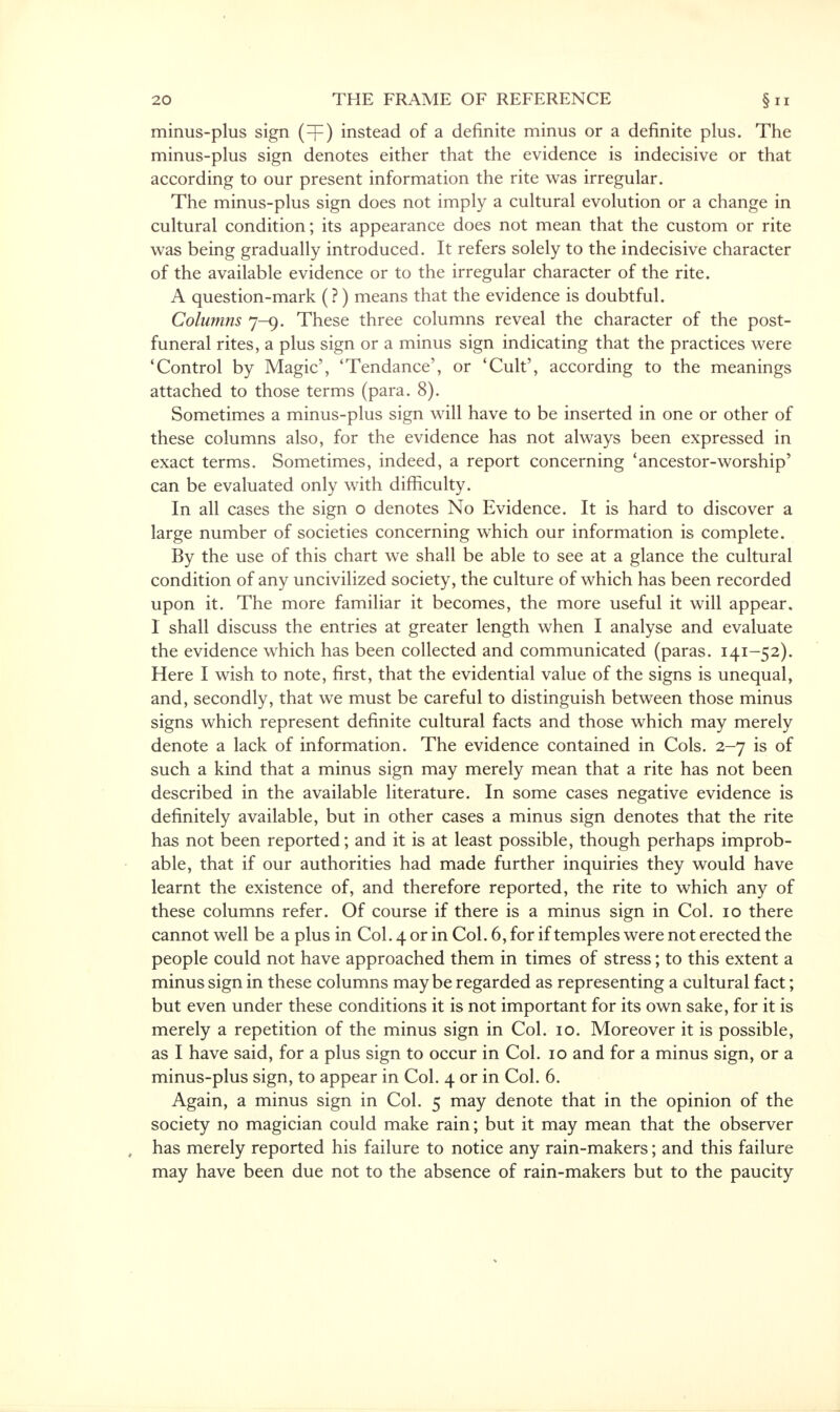 minus-plus sign (=f) instead of a definite minus or a definite plus. The minus-plus sign denotes either that the evidence is indecisive or that according to our present information the rite was irregular. The minus-plus sign does not imply a cultural evolution or a change in cultural condition; its appearance does not mean that the custom or rite was being gradually introduced. It refers solely to the indecisive character of the available evidence or to the irregular character of the rite. A question-mark (?) means that the evidence is doubtful. Columns 7-9. These three columns reveal the character of the post- funeral rites, a plus sign or a minus sign indicating that the practices were 4Control by Magic', 'Tendance', or 'Cult', according to the meanings attached to those terms (para. 8). Sometimes a minus-plus sign will have to be inserted in one or other ot these columns also, for the evidence has not always been expressed in exact terms. Sometimes, indeed, a report concerning 'ancestor-worship' can be evaluated only with difficulty. In all cases the sign o denotes No Evidence. It is hard to discover a large number of societies concerning which our information is complete. By the use of this chart we shall be able to see at a glance the cultural condition of any uncivilized society, the culture of which has been recorded upon it. The more familiar it becomes, the more useful it will appear. I shall discuss the entries at greater length when I analyse and evaluate the evidence which has been collected and communicated (paras. I4I-52)- Here I wish to note, first, that the evidential value of the signs is unequal, and, secondly, that we must be careful to distinguish between those minus signs which represent definite cultural facts and those which may merely denote a lack of information. The evidence contained in Cols. 2-7 is of such a kind that a minus sign may merely mean that a rite has not been described in the available literature. In some cases negative evidence is definitely available, but in other cases a minus sign denotes that the rite has not been reported; and it is at least possible, though perhaps improb- able, that if our authorities had made further inquiries they would have learnt the existence of, and therefore reported, the rite to which any of these columns refer. Of course if there is a minus sign in Col. 10 there cannot well be a plus in Col. 4 or in Col. 6, for if temples were not erected the people could not have approached them in times of stress; to this extent a minus sign in these columns maybe regarded as representing a cultural fact; but even under these conditions it is not important for its own sake, for it is merely a repetition of the minus sign in Col. 10. Moreover it is possible, as I have said, for a plus sign to occur in Col. 10 and for a minus sign, or a minus-plus sign, to appear in Col. 4 or in Col. 6. Again, a minus sign in Col. 5 may denote that in the opinion of the society no magician could make rain; but it may mean that the observer has merely reported his failure to notice any rain-makers; and this failure may have been due not to the absence of rain-makers but to the paucity