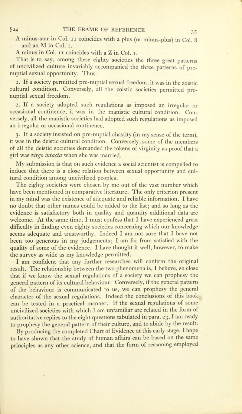 A minus-star in Col. n coincides with a plus (or minus-plus) in Col. 8 and an M in Col. i. A minus in Col. n coincides with a Z in Col. i. That is to say, among these eighty societies the three great patterns of uncivilized culture invariably accompanied the three patterns of pre- nuptial sexual opportunity. Thus: 1. If a society permitted pre-nuptial sexual freedom, it was in the zoistic cultural condition. Conversely, all the zoistic societies permitted pre- nuptial sexual freedom. 2. If a society adopted such regulations as imposed an irregular or occasional continence, it was in the manistic cultural condition. Con- versely, all the manistic societies had adopted such regulations as imposed an irregular or occasional continence. 3. If a society insisted on pre-nuptial chastity (in my sense of the term), it was in the deistic cultural condition. Conversely, some of the members of all the deistic societies demanded the tokens of virginity as proof that a girl was virgo intact a when she was married. My submission is that on such evidence a social scientist is compelled to induce that there is a close relation between sexual opportunity and cul- tural condition among uncivilized peoples. The eighty societies were chosen by me out of the vast number which have been mentioned in comparative literature. The only criterion present in my mind was the existence of adequate and reliable information. I have no doubt that other names could be added to the list; and so long as the evidence is satisfactory both in quality and quantity additional data are welcome. At the same time, I must confess that I have experienced great difficulty in finding even eighty societies concerning which our knowledge seems adequate and trustworthy. Indeed I am not sure that I have not been too generous in my judgements; I am far from satisfied with the quality of some of the evidence. I have thought it well, however, to make the survey as wide as my knowledge permitted. I am confident that any further researches will confirm the original result. The relationship between the two phenomena is, I believe, so close that if we know the sexual regulations of a society we can prophesy the general pattern of its cultural behaviour. Conversely, if the general pattern of the behaviour is communicated to us, we can prophesy the general character of the sexual regulations. Indeed the conclusions of this book can be tested in a practical manner. If the sexual regulations of some uncivilized societies with which I am unfamiliar are related in the form of authoritative replies to the eight questions tabulated in para. 23,1 am ready to prophesy the general pattern of their culture, and to abide by the result. By producing the completed Chart of Evidence at this early stage, I hope to have shown that the study of human affairs can be based on the same principles as any other science, and that the form of reasoning employed