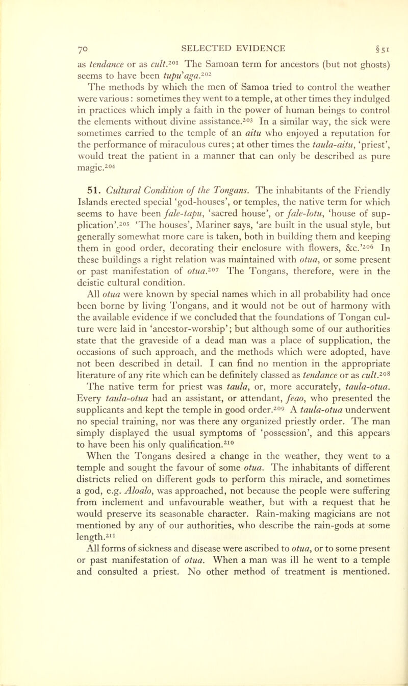 as tendance or as cult.201 The Samoan term for ancestors (but not ghosts) seems to have been tuprfaga.202 The methods by which the men of Samoa tried to control the weather were various: sometimes they went to a temple, at other times they indulged in practices which imply a faith in the power of human beings to control the elements without divine assistance.203 In a similar way, the sick were sometimes carried to the temple of an aitu who enjoyed a reputation for the performance of miraculous cures; at other times the taula-aituy 'priest', would treat the patient in a manner that can only be described as pure magic.204 51. Cultural Condition of the Tongans. The inhabitants of the Friendly Islands erected special 'god-houses', or temples, the native term for which seems to have been fale-tapu, 'sacred house', or fale-lotu, 'house of sup- plication'.205 'The houses', Mariner says, 'are built in the usual style, but generally somewhat more care is taken, both in building them and keeping them in good order, decorating their enclosure with flowers, &c.'206 In these buildings a right relation was maintained with otua, or some present or past manifestation of otua.201 The Tongans, therefore, were in the deistic cultural condition. All otua were known by special names which in all probability had once been borne by living Tongans, and it would not be out of harmony with the available evidence if we concluded that the foundations of Tongan cul- ture were laid in 'ancestor-worship'; but although some of our authorities state that the graveside of a dead man was a place of supplication, the occasions of such approach, and the methods which were adopted, have not been described in detail. I can find no mention in the appropriate literature of any rite which can be definitely classed as tendance or as cult.2oS The native term for priest was taula, or, more accurately, taula-otua. Every taula-otua had an assistant, or attendant, feao, who presented the supplicants and kept the temple in good order.209 A taula-otua underwent no special training, nor was there any organized priestly order. The man simply displayed the usual symptoms of 'possession', and this appears to have been his only qualification.210 When the Tongans desired a change in the weather, they went to a temple and sought the favour of some otua. The inhabitants of different districts relied on different gods to perform this miracle, and sometimes a god, e.g. Aloalo, was approached, not because the people were suffering from inclement and unfavourable weather, but with a request that he would preserve its seasonable character. Rain-making magicians are not mentioned by any of our authorities, who describe the rain-gods at some length.211 All forms of sickness and disease were ascribed to otuay or to some present or past manifestation of otua. When a man was ill he went to a temple and consulted a priest. No other method of treatment is mentioned.