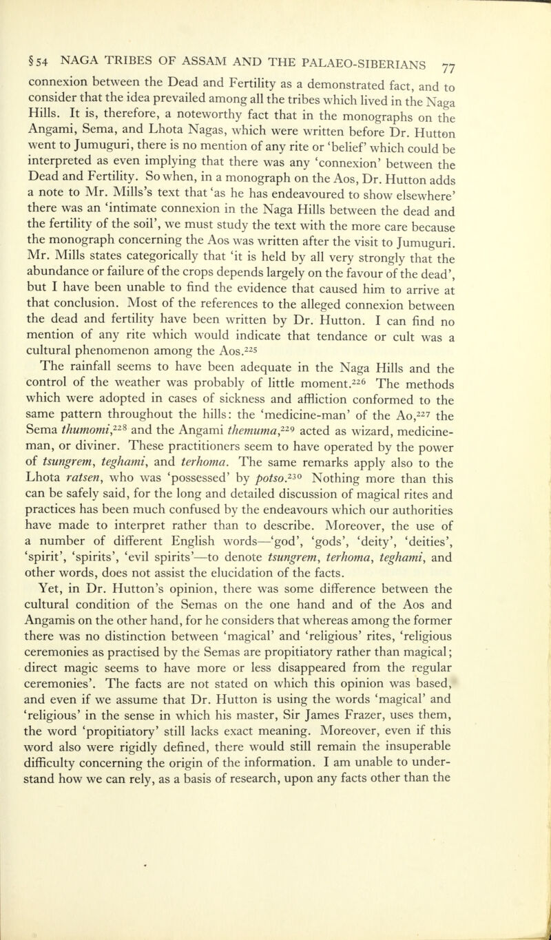 connexion between the Dead and Fertility as a demonstrated fact, and to consider that the idea prevailed among all the tribes which lived in the Naga Hills. It is, therefore, a noteworthy fact that in the monographs on the Angami, Sema, and Lhota Nagas, which were written before Dr. Hutton went to Jumuguri, there is no mention of any rite or 'belief which could be interpreted as even implying that there was any 'connexion' between the Dead and Fertility. So when, in a monograph on the Aos, Dr. Hutton adds a note to Mr. Mills's text that 'as he has endeavoured to show elsewhere' there was an 'intimate connexion in the Naga Hills between the dead and the fertility of the soil', we must study the text with the more care because the monograph concerning the Aos was written after the visit to Jumuguri. Mr. Mills states categorically that 'it is held by all very strongly that the abundance or failure of the crops depends largely on the favour of the dead', but I have been unable to find the evidence that caused him to arrive at that conclusion. Most of the references to the alleged connexion between the dead and fertility have been written by Dr. Hutton. I can find no mention of any rite which would indicate that tendance or cult was a cultural phenomenon among the Aos.225 The rainfall seems to have been adequate in the Naga Hills and the control of the weather was probably of little moment.226 The methods which were adopted in cases of sickness and affliction conformed to the same pattern throughout the hills: the 'medicine-man' of the Ao,227 the Sema thumomi228 and the Angami themuma22* acted as wizard, medicine- man, or diviner. These practitioners seem to have operated by the power of tsungrem, teghami, and terhoma. The same remarks apply also to the Lhota ratsen, who was 'possessed' by potso2*0 Nothing more than this can be safely said, for the long and detailed discussion of magical rites and practices has been much confused by the endeavours which our authorities have made to interpret rather than to describe. Moreover, the use of a number of different English words—'god', 'gods', 'deity', 'deities', 'spirit', 'spirits', 'evil spirits'—to denote tsungrem, terhoma, teghami, and other words, does not assist the elucidation of the facts. Yet, in Dr. Hutton's opinion, there was some difference between the cultural condition of the Semas on the one hand and of the Aos and Angamis on the other hand, for he considers that whereas among the former there was no distinction between 'magical' and 'religious' rites, 'religious ceremonies as practised by the Semas are propitiatory rather than magical; direct magic seems to have more or less disappeared from the regular ceremonies'. The facts are not stated on which this opinion was based, and even if we assume that Dr. Hutton is using the words 'magical' and 'religious' in the sense in which his master, Sir James Frazer, uses them, the word 'propitiatory' still lacks exact meaning. Moreover, even if this word also were rigidly defined, there would still remain the insuperable difficulty concerning the origin of the information. I am unable to under- stand how we can rely, as a basis of research, upon any facts other than the