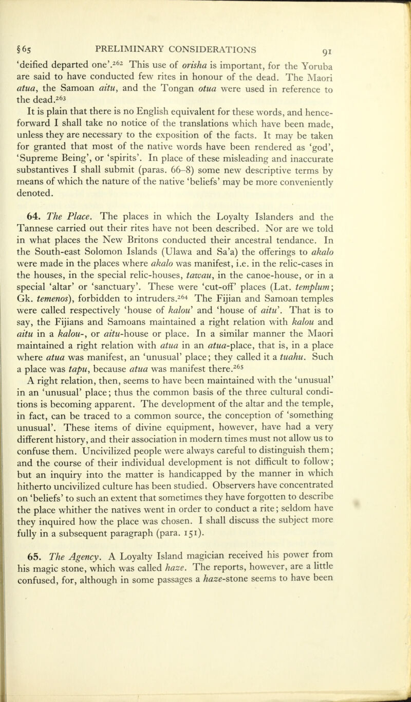 'deified departed one'.262 This use of orisha is important, for the Yoruba are said to have conducted few rites in honour of the dead. The Maori atua, the Samoan aitu, and the Tongan otua were used in reference to the dead.263 It is plain that there is no English equivalent for these words, and hence- forward I shall take no notice of the translations which have been made, unless they are necessary to the exposition of the facts. It may be taken for granted that most of the native words have been rendered as 'god', 'Supreme Being', or 'spirits'. In place of these misleading and inaccurate substantives I shall submit (paras. 66-8) some new descriptive terms by means of which the nature of the native 'beliefs' may be more conveniently denoted. 64. The Place. The places in which the Loyalty Islanders and the Tannese carried out their rites have not been described. Nor are we told in what places the New Britons conducted their ancestral tendance. In the South-east Solomon Islands (Ulawa and Sa'a) the offerings to akalo were made in the places where akalo was manifest, i.e. in the relic-cases in the houses, in the special relic-houses, tawau, in the canoe-house, or in a special 'altar' or 'sanctuary'. These were 'cut-off' places (Lat. templum; Gk. temenos), forbidden to intruders.264 The Fijian and Samoan temples were called respectively 'house of kalou' and 'house of aitu\ That is to say, the Fijians and Samoans maintained a right relation with kalou and aitu in a kalou-, or azta-house or place. In a similar manner the Maori maintained a right relation with atua in an atua-p\ace, that is, in a place where atua was manifest, an 'unusual' place; they called it a tuahu. Such a place was tapu, because atua was manifest there.265 A right relation, then, seems to have been maintained with the 'unusual' in an 'unusual' place; thus the common basis of the three cultural condi- tions is becoming apparent. The development of the altar and the temple, in fact, can be traced to a common source, the conception of 'something unusual'. These items of divine equipment, however, have had a very different history, and their association in modern times must not allow us to confuse them. Uncivilized people were always careful to distinguish them; and the course of their individual development is not difficult to follow; but an inquiry into the matter is handicapped by the manner in which hitherto uncivilized culture has been studied. Observers have concentrated on 'beliefs' to such an extent that sometimes they have forgotten to describe the place whither the natives went in order to conduct a rite; seldom have they inquired how the place was chosen. I shall discuss the subject more fully in a subsequent paragraph (para. 151). 65. The Agency. A Loyalty Island magician received his power from his magic stone, which was called haze. The reports, however, are a little confused, for, although in some passages a te<?-stone seems to have been