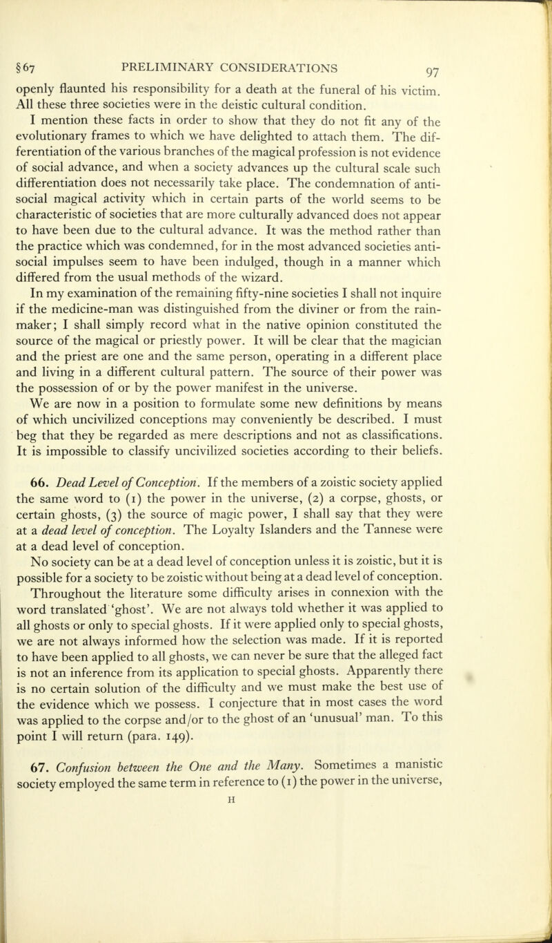 openly flaunted his responsibility for a death at the funeral of his victim. All these three societies were in the deistic cultural condition. I mention these facts in order to show that they do not fit any of the evolutionary frames to which we have delighted to attach them. The dif- ferentiation of the various branches of the magical profession is not evidence of social advance, and when a society advances up the cultural scale such differentiation does not necessarily take place. The condemnation of anti- social magical activity which in certain parts of the world seems to be characteristic of societies that are more culturally advanced does not appear to have been due to the cultural advance. It was the method rather than the practice which was condemned, for in the most advanced societies anti- social impulses seem to have been indulged, though in a manner which differed from the usual methods of the wizard. In my examination of the remaining fifty-nine societies I shall not inquire if the medicine-man was distinguished from the diviner or from the rain- maker; I shall simply record what in the native opinion constituted the source of the magical or priestly power. It will be clear that the magician and the priest are one and the same person, operating in a different place and living in a different cultural pattern. The source of their power was the possession of or by the power manifest in the universe. We are now in a position to formulate some new definitions by means of which uncivilized conceptions may conveniently be described. I must beg that they be regarded as mere descriptions and not as classifications. It is impossible to classify uncivilized societies according to their beliefs. 66. Dead Level of Conception. If the members of a zoistic society applied the same word to (i) the power in the universe, (2) a corpse, ghosts, or certain ghosts, (3) the source of magic power, I shall say that they were at a dead level of conception. The Loyalty Islanders and the Tannese were at a dead level of conception. No society can be at a dead level of conception unless it is zoistic, but it is possible for a society to be zoistic without being at a dead level of conception. Throughout the literature some difficulty arises in connexion with the word translated 'ghost'. We are not always told whether it was applied to all ghosts or only to special ghosts. If it were applied only to special ghosts, we are not always informed how the selection was made. If it is reported to have been applied to all ghosts, we can never be sure that the alleged fact is not an inference from its application to special ghosts. Apparently there is no certain solution of the difficulty and we must make the best use of the evidence which we possess. I conjecture that in most cases the word was applied to the corpse and/or to the ghost of an 'unusual' man. To this point I will return (para. 149). 67. Confusion between the One and the Many. Sometimes a manistic society employed the same term in reference to (1) the power in the universe, H