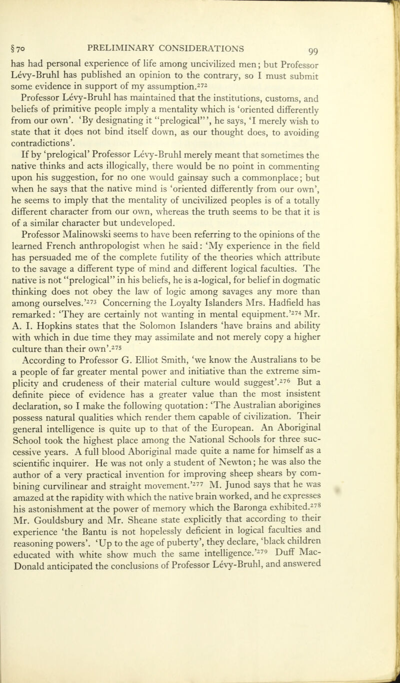 has had personal experience of life among uncivilized men; but Professor Levy-Bruhl has published an opinion to the contrary, so I must submit some evidence in support of my assumption.272 Professor Levy-Bruhl has maintained that the institutions, customs, and beliefs of primitive people imply a mentality which is 'oriented differently from our own'. 'By designating it prelogical', he says, 'I merely wish to state that it does not bind itself down, as our thought does, to avoiding contradictions'. If by 'prelogical' Professor Levy-Bruhl merely meant that sometimes the native thinks and acts illogically, there would be no point in commenting upon his suggestion, for no one would gainsay such a commonplace; but when he says that the native mind is 'oriented differently from our own', he seems to imply that the mentality of uncivilized peoples is of a totally different character from our own, whereas the truth seems to be that it is of a similar character but undeveloped. Professor Malinowski seems to have been referring to the opinions of the learned French anthropologist when he said: 'My experience in the field has persuaded me of the complete futility of the theories which attribute to the savage a different type of mind and different logical faculties. The native is not prelogical in his beliefs, he is a-logical, for belief in dogmatic thinking does not obey the law of logic among savages any more than among ourselves.'273 Concerning the Loyalty Islanders Mrs. Hadfield has remarked: 'They are certainly not wanting in mental equipment.'274 Mr. A. I. Hopkins states that the Solomon Islanders 'have brains and ability with which in due time they may assimilate and not merely copy a higher culture than their own'.275 According to Professor G. Elliot Smith, 'we know the Australians to be a people of far greater mental power and initiative than the extreme sim- plicity and crudeness of their material culture would suggest'.276 But a definite piece of evidence has a greater value than the most insistent declaration, so I make the following quotation: 'The Australian aborigines possess natural qualities which render them capable of civilization. Their general intelligence is quite up to that of the European. An Aboriginal School took the highest place among the National Schools for three suc- cessive years. A full blood Aboriginal made quite a name for himself as a scientific inquirer. He was not only a student of Newton; he was also the author of a very practical invention for improving sheep shears by com- bining curvilinear and straight movement.'277 M. Junod says that he was amazed at the rapidity with which the native brain worked, and he expresses his astonishment at the power of memory which the Baronga exhibited.278 Mr. Gouldsbury and Mr. Sheane state explicitly that according to their experience 'the Bantu is not hopelessly deficient in logical faculties and reasoning powers'. 'Up to the age of puberty', they declare, 'black children educated with white show much the same intelligence.'279 Duff Mac- Donald anticipated the conclusions of Professor Levy-Bruhl, and answered