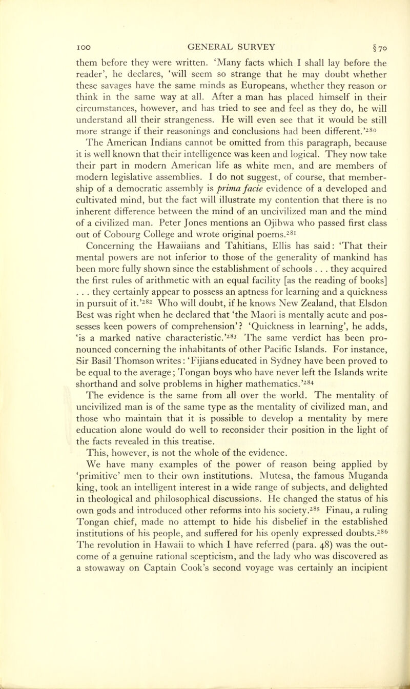 them before they were written. 'Many facts which I shall lay before the reader', he declares, 'will seem so strange that he may doubt whether these savages have the same minds as Europeans, whether they reason or think in the same way at all. After a man has placed himself in their circumstances, however, and has tried to see and feel as they do, he will understand all their strangeness. He will even see that it would be still more strange if their reasonings and conclusions had been different.'280 The American Indians cannot be omitted from this paragraph, because it is well known that their intelligence was keen and logical. They now take their part in modern American life as white men, and are members of modern legislative assemblies. I do not suggest, of course, that member- ship of a democratic assembly is prima facie evidence of a developed and cultivated mind, but the fact will illustrate my contention that there is no inherent difference between the mind of an uncivilized man and the mind of a civilized man. Peter Jones mentions an Ojibwa who passed first class out of Cobourg College and wrote original poems.281 Concerning the Hawaiians and Tahitians, Ellis has said: 'That their mental powers are not inferior to those of the generality of mankind has been more fully shown since the establishment of schools . . . they acquired the first rules of arithmetic with an equal facility [as the reading of books] they certainly appear to possess an aptness for learning and a quickness in pursuit of it.'282 Who will doubt, if he knows New Zealand, that Elsdon Best was right when he declared that 'the Maori is mentally acute and pos- sesses keen powers of comprehension'? 'Quickness in learning', he adds, 'is a marked native characteristic.'283 The same verdict has been pro- nounced concerning the inhabitants of other Pacific Islands. For instance, Sir Basil Thomson writes: 'Fijians educated in Sydney have been proved to be equal to the average; Tongan boys who have never left the Islands write shorthand and solve problems in higher mathematics.'284 The evidence is the same from all over the world. The mentality of uncivilized man is of the same type as the mentality of civilized man, and those who maintain that it is possible to develop a mentality by mere education alone would do well to reconsider their position in the light of the facts revealed in this treatise. This, however, is not the whole of the evidence. We have many examples of the power of reason being applied by 'primitive' men to their own institutions. Mutesa, the famous Muganda king, took an intelligent interest in a wide range of subjects, and delighted in theological and philosophical discussions. He changed the status of his own gods and introduced other reforms into his society.285 Finau, a ruling Tongan chief, made no attempt to hide his disbelief in the established institutions of his people, and suffered for his openly expressed doubts.286 The revolution in Hawaii to which I have referred (para. 48) was the out- come of a genuine rational scepticism, and the lady who was discovered as a stowaway on Captain Cook's second voyage was certainly an incipient