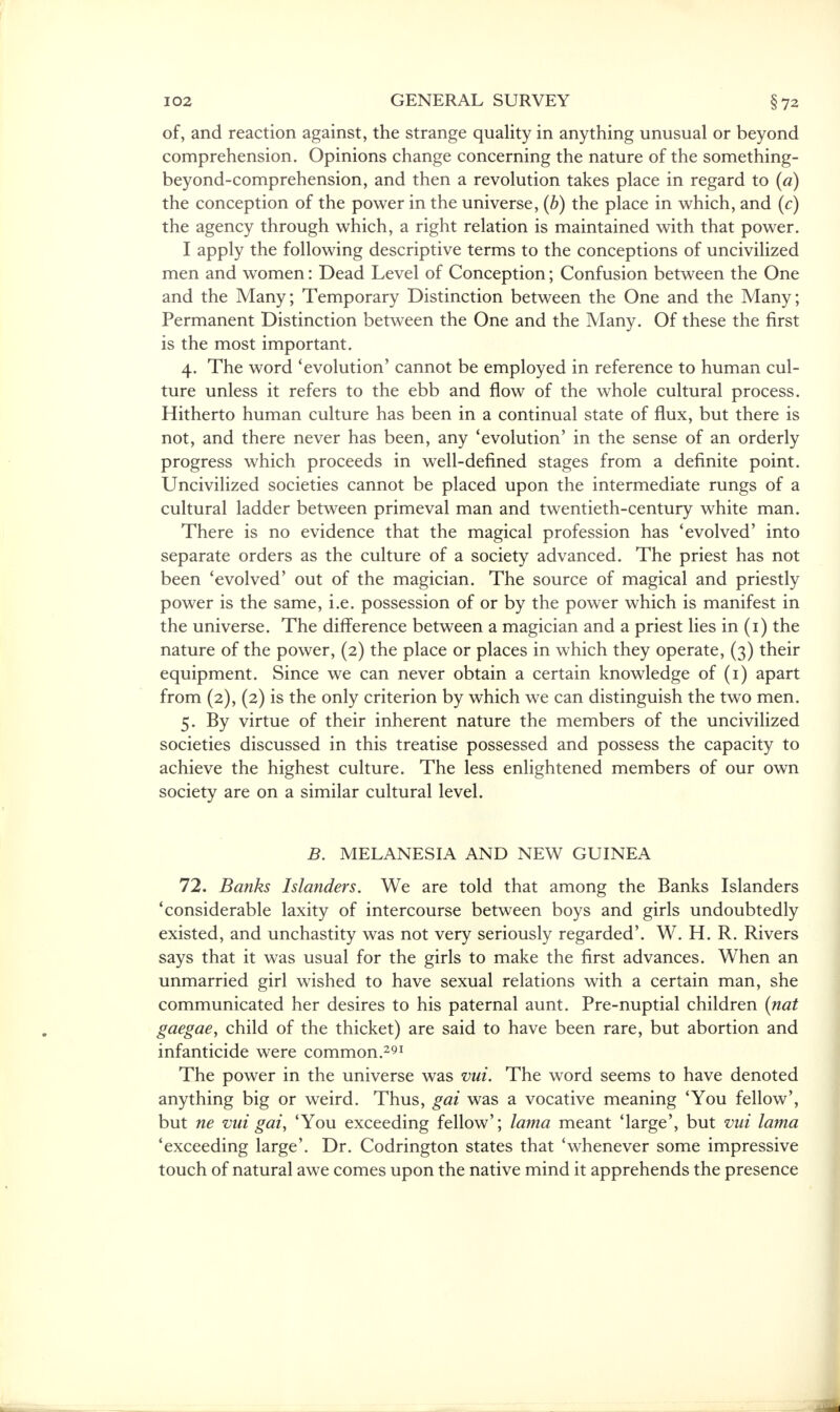 GENERAL SURVEY of, and reaction against, the strange quality in anything unusual or beyond comprehension. Opinions change concerning the nature of the something- beyond-comprehension, and then a revolution takes place in regard to (a) the conception of the power in the universe, (b) the place in which, and (c) the agency through which, a right relation is maintained with that power. I apply the following descriptive terms to the conceptions of uncivilized men and women: Dead Level of Conception; Confusion between the One and the Many; Temporary Distinction between the One and the Many; Permanent Distinction between the One and the Many. Of these the first is the most important. 4. The word 'evolution' cannot be employed in reference to human cul- ture unless it refers to the ebb and flow of the whole cultural process. Hitherto human culture has been in a continual state of flux, but there is not, and there never has been, any 'evolution' in the sense of an orderly progress which proceeds in well-defined stages from a definite point. Uncivilized societies cannot be placed upon the intermediate rungs of a cultural ladder between primeval man and twentieth-century white man. There is no evidence that the magical profession has 'evolved' into separate orders as the culture of a society advanced. The priest has not been 'evolved' out of the magician. The source of magical and priestly power is the same, i.e. possession of or by the power which is manifest in the universe. The difference between a magician and a priest lies in (1) the nature of the power, (2) the place or places in which they operate, (3) their equipment. Since we can never obtain a certain knowledge of (1) apart from (2), (2) is the only criterion by which we can distinguish the two men. 5. By virtue of their inherent nature the members of the uncivilized societies discussed in this treatise possessed and possess the capacity to achieve the highest culture. The less enlightened members of our own society are on a similar cultural level. B. MELANESIA AND NEW GUINEA 72. Banks Islanders. We are told that among the Banks Islanders 'considerable laxity of intercourse between boys and girls undoubtedly existed, and unchastity was not very seriously regarded'. W. H. R. Rivers says that it was usual for the girls to make the first advances. When an unmarried girl wished to have sexual relations with a certain man, she communicated her desires to his paternal aunt. Pre-nuptial children (nat gaegae, child of the thicket) are said to have been rare, but abortion and infanticide were common.291 The power in the universe was vui. The word seems to have denoted anything big or weird. Thus, gat was a vocative meaning 'You fellow', but ne vui gai, 'You exceeding fellow'; lama meant 'large', but vui lama 'exceeding large'. Dr. Codrington states that 'whenever some impressive touch of natural awe comes upon the native mind it apprehends the presence