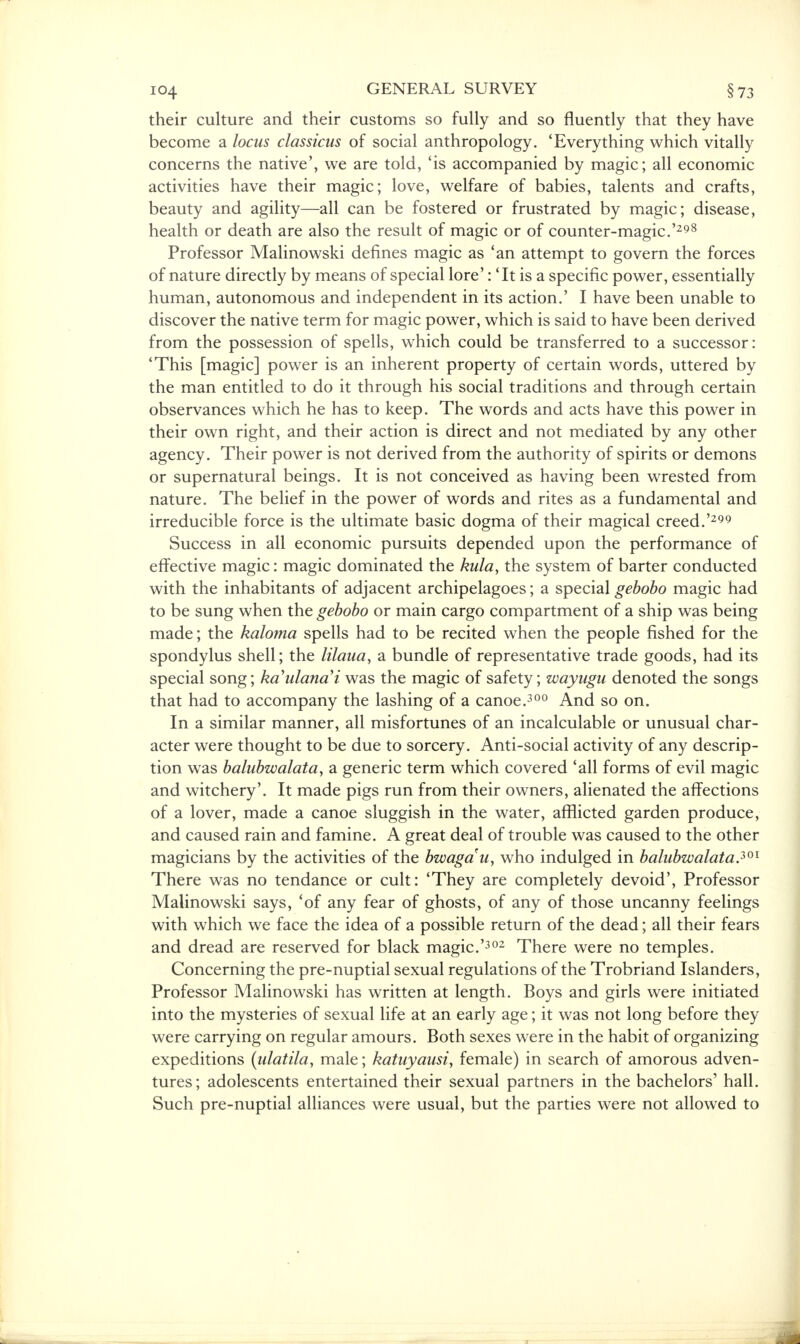 their culture and their customs so fully and so fluently that they have become a locus classicus of social anthropology. 'Everything which vitally concerns the native', we are told, 'is accompanied by magic; all economic activities have their magic; love, welfare of babies, talents and crafts, beauty and agility—all can be fostered or frustrated by magic; disease, health or death are also the result of magic or of counter-magic.'298 Professor Malinowski defines magic as 'an attempt to govern the forces of nature directly by means of special lore': 'It is a specific power, essentially human, autonomous and independent in its action.' I have been unable to discover the native term for magic power, which is said to have been derived from the possession of spells, which could be transferred to a successor: 'This [magic] power is an inherent property of certain words, uttered by the man entitled to do it through his social traditions and through certain observances which he has to keep. The words and acts have this power in their own right, and their action is direct and not mediated by any other agency. Their power is not derived from the authority of spirits or demons or supernatural beings. It is not conceived as having been wrested from nature. The belief in the power of words and rites as a fundamental and irreducible force is the ultimate basic dogma of their magical creed.'299 Success in all economic pursuits depended upon the performance of effective magic: magic dominated the kula, the system of barter conducted with the inhabitants of adjacent archipelagoes; a special gebobo magic had to be sung when the gebobo or main cargo compartment of a ship was being made; the kaloma spells had to be recited when the people fished for the spondylus shell; the lilaua, a bundle of representative trade goods, had its special song; ka'ulanai was the magic of safety; wayugu denoted the songs that had to accompany the lashing of a canoe.300 And so on. In a similar manner, all misfortunes of an incalculable or unusual char- acter were thought to be due to sorcery. Anti-social activity of any descrip- tion was balubwalata, a generic term which covered 'all forms of evil magic and witchery'. It made pigs run from their owners, alienated the affections of a lover, made a canoe sluggish in the water, afflicted garden produce, and caused rain and famine. A great deal of trouble was caused to the other magicians by the activities of the bwagau, who indulged in balubwalata?01 There was no tendance or cult: 'They are completely devoid', Professor Malinowski says, 'of any fear of ghosts, of any of those uncanny feelings with which we face the idea of a possible return of the dead; all their fears and dread are reserved for black magic.'302 There were no temples. Concerning the pre-nuptial sexual regulations of the Trobriand Islanders, Professor Malinowski has written at length. Boys and girls were initiated into the mysteries of sexual life at an early age; it was not long before they were carrying on regular amours. Both sexes were in the habit of organizing expeditions (ulatila, male; katuyausi, female) in search of amorous adven- tures; adolescents entertained their sexual partners in the bachelors' hall. Such pre-nuptial alliances were usual, but the parties were not allowed to