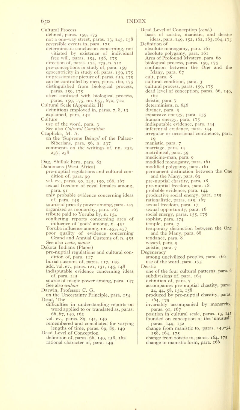 Cultural Process defined, paras. 159, 175 not a one-way street, paras. 13, 145, 158 reversible events in, para. 175 deterministic conclusion concerning, not vitiated by existence of individual free will, paras. 154, 158, 175 direction of, paras. 174, 175, n. 712 pre-conceptions in study of, para. 159 egocentricity in study of, paras. 159, 175 impressionistic picture of, paras. 159, 175 can be controlled by men, paras. 160, 175 distinguished from biological process, paras. 159, 175 often confused with biological process, paras. 159, 175, nn. 655, 670, 712 Cultural Scale (Appendix II) definitions employed in, paras. 7, 8, 13 explained, para. 142 Culture use of the word, para. 3 See also Cultural Condition Czaplicka, M. A. on the 'Supreme Beings' of the Palaeo- Siberians, para. 56, n. 237 comments on the writings of, nn. 233, 237, 238 Dag, Shilluk hero, para. 82 Dahomans (West Africa) pre-nuptial regulations and cultural con- dition of, para. 99 val. ev., paras. 90, 145, 150, 166, 167 sexual freedom of royal females among, para. 91 only probable evidence concerning ideas of, para. 145 source of priestly power among, para. 147 organized as monarchy, para. 167 tribute paid to Yoruba by, n. 154 conflicting reports concerning area of influence of 'gods' among, n. 451 Yoruba influence among, nn. 453, 457 poor quality of evidence concerning Grand and Annual Customs of, n. 455 See also vodu, mawu Dakota Indians (Plains) pre-nuptial regulations and cultural con- dition of, para. 117 burial customs of, paras. 117, 149 add. val. ev., paras. 121, 131, 145, 148 indisputable evidence concerning ideas of, para. 145 source of magic power among, para. 147 See also wakan Darwin, Professor C. G. on the Uncertainty Principle, para. 154 Dead, The difficulties in understanding reports on word applied to or translated as, paras. 66, 67, 149, 162 val. ev., paras. 89, 141, 149 remembered and conciliated for varying lengths of time, paras. 69, 89, 149 Dead Level of Conception definition of, paras. 66, 149, 158, 162 rational character of, para. 149 Dead Level of Conception (cont.) basis of zoistic, manistic, and deistic ideas, para. 149, 152, 162,163, 164,175 Definition of absolute monogamy, para. 161 absolute polygamy, para. 161 Area of Profound Mystery, para. 60 biological process, paras. 159, 175 confusion between the One and the Many, para. 67 cult, para. 8 cultural condition, para. 3 cultural process, paras. 159, 175 dead level of conception, paras. 66, 149, 162 deistic, para. 7 determinism, n. 646 diviner, para. 9 expansive energy, para. 155 human energy, para. 175 indisputable evidence, para. 144 inferential evidence, para. 144 irregular or occasional continence, para. manistic, para. 7 marriage, para. 14 matrilineal, para. 59 medicine-man, para. 9 modified monogamy, para. 161 modified polygamy, para. 161 permanent distinction between the One and the Many, para. 69 pre-nuptial chastity, para. 18 pre-nuptial freedom, para. 18 probable evidence, para. 144 productive social energy, para. 155 rationalistic, paras. 155, 167 sexual freedom, para. 17 sexual opportunity, para. 16 social energy, paras. 155, 175 sophist, para. 174 temple, para. 7 temporary distinction between the One and the Many, para. 68 tendance, para. 8 wizard, para. 9 zoistic, para. 7 Degeneracy among uncivilized peoples, para. 166 use of the word, para. 175 Deistic one of the four cultural patterns, para. 6 subdivisions of, para. 164 definition of, para. 7 accompanies pre-nuptial chastity, paras. 24, 44, 58, 152, 158 produced by pre-nuptial chastity, paras. 164, 175 invariably accompanied by monarchy, paras. 91, 167 position in cultural scale, paras. 13, 142 founded on conception of the 'unusual', paras. 149, 152 change from manistic to, paras. 149-52, 158, 164, 175 change from zoistic to, paras. 164, 175 change to manistic form, para. 166