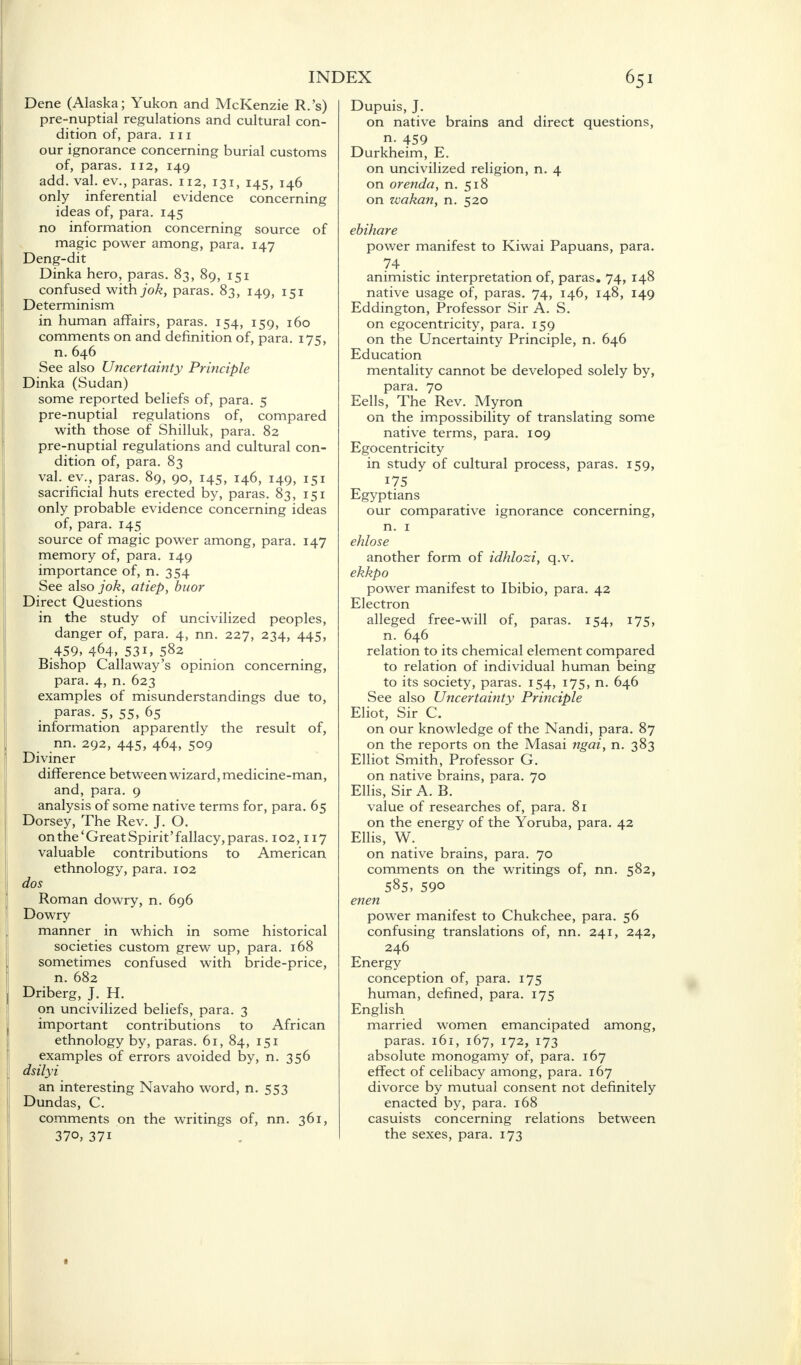 Dene (Alaska; Yukon and McKenzie R.'s) pre-nuptial regulations and cultural con- dition of, para, in our ignorance concerning burial customs of, paras. 112, 149 add. val. ev., paras. 112, 131, 145, 146 only inferential evidence concerning ideas of, para. 145 no information concerning source of magic power among, para. 147 Deng-dit Dinka hero, paras. 83, 89, 151 confused with jok, paras. 83, 149, 151 Determinism in human affairs, paras. 154, 159, 160 comments on and definition of, para. 175, n. 646 See also Uncertainty Principle Dinka (Sudan) some reported beliefs of, para. 5 pre-nuptial regulations of, compared with those of Shilluk, para. 82 pre-nuptial regulations and cultural con- dition of, para. 83 val. ev., paras. 89, 90, 145, 146, 149, 151 sacrificial huts erected by, paras. 83, 151 only probable evidence concerning ideas of, para. 145 source of magic power among, para. 147 memory of, para. 149 importance of, n. 354 See also jok, atiep, buor Direct Questions in the study of uncivilized peoples, danger of, para. 4, nn. 227, 234, 445, 459, 464, 53i, 582 Bishop Callaway's opinion concerning, para. 4, n. 623 examples of misunderstandings due to, paras. 5, 55, 65 information apparently the result of, nn. 292, 445, 464, 509 Diviner difference between wizard, medicine-man, and, para. 9 analysis of some native terms for, para. 65 Dorsey, The Rev. J. O. on the 'Great Spirit' fallacy, paras. 102,117 valuable contributions to American ethnology, para. 102 dos Roman dowry, n. 696 Dowry manner in which in some historical societies custom grew up, para. 168 sometimes confused with bride-price, n. 682 Driberg, J. H. on uncivilized beliefs, para. 3 important contributions to African ethnology by, paras. 61, 84, 151 examples of errors avoided by, n. 356 dsilyi an interesting Navaho word, n. 553 Dundas, C. comments on the writings of, nn. 361, 37o, 37i Dupuis, J. on native brains and direct questions, n. 459 Durkheim, E. on uncivilized religion, n. 4 on orenda, n. 518 on zvakan, n. 520 ebihare power manifest to Kiwai Papuans, para. 74. animistic interpretation of, paras. 74, 148 native usage of, paras. 74, 146, 148, 149 Eddington, Professor Sir A. S. on egocentricity, para. 159 on the Uncertainty Principle, n. 646 Education mentality cannot be developed solely by, para. 70 Eells, The Rev. Myron on the impossibility of translating some native terms, para. 109 Egocentricity in study of cultural process, paras. 159, 175 Egyptians our comparative ignorance concerning, n. 1 ehlose another form of idhlozi, q.v. ekkpo power manifest to Ibibio, para. 42 Electron alleged free-will of, paras. 154, 175, n. 646 relation to its chemical element compared to relation of individual human being to its society, paras. 154, 175, n. 646 See also Uncertainty Principle Eliot, Sir C. on our knowledge of the Nandi, para. 87 on the reports on the Masai ngai, n. 383 Elliot Smith, Professor G. on native brains, para. 70 Ellis, Sir A. B. value of researches of, para. 81 on the energy of the Yoruba, para. 42 Ellis, W. on native brains, para. 70 comments on the writings of, nn. 582, 585, 590 enen power manifest to Chukchee, para. 56 confusing translations of, nn. 241, 242, 246 Energy conception of, para. 175 human, defined, para. 175 English married women emancipated among, paras. 161, 167, 172, 173 absolute monogamy of, para. 167 effect of celibacy among, para. 167 divorce by mutual consent not definitely enacted by, para. 168 casuists concerning relations between the sexes, para. 173