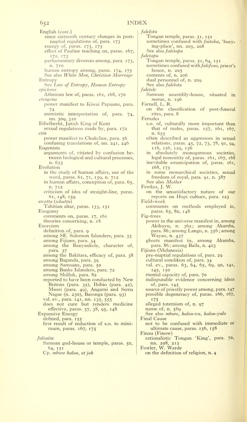 English (cont.) since sixteenth century changes in post- nuptial regulations of, para. 173 energy of, paras. 173, 175 effect of Pauline teaching on, paras. 167, 172, 173 parliamentary divorces among, para. 173, n. 710 human entropy among, paras. 174, 17S See also White Men, Christian Marriage Entropy See Law of Entropy, Human Entropy epicleros Athenian law of, paras. 161, 168, 170 etengena power manifest to Kiwai Papuans, para. 74 animistic interpretation ot, para. 74, nn. 309, 310 Ethelberht, Jutish King of Kent sexual regulations made by, para. 172 etin power manifest to Chukchee, para. 56 confusing translations of, nn. 241, 246 Eugenists . arguments of, vitiated by confusion be- tween biological and cultural processes, n. 655 Evolution in the study of human affairs, use of the word, paras. 61, 71, 159, n. 712 in human affairs, conception of, para. 65, n. 712 criticism of idea of straight-line, paras. 61, 148, 159 ewatta (zvhatta) Tahitian altar, paras. 133, 151 Exogamy comments on, paras. 17, 161 theories concerning, n. 18 Exorcism definition of, para. 9 among SE. Solomon Islanders, para. 33 among Fijians, para. 34 among the Banyankole, character of, para. 37 among the Bakitara, efficacy of, para. 38 among Baganda, para. 39 among Samoans, para. 50 among Banks Islanders, para. 72 among Shilluk, para. 82 reported to have been conducted by New Britons (para. 32), Ibibio (para. 42), Maori (para. 49), Angami and Sema Nagas (n. 230), Baronga (para. 93) val. ev., para. 141, nn. 135, 555 does not cure but renders medicine effective, paras. 37, 38, 95, 148 Expansive Energy defined, para. 155 first result of reduction of s.o. to mini- mum, paras. 167, 175 faleaitu Samoan god-house or temple, paras. 50, 64, 151 Cp. mbure kalou, otjok falelotu Tongan temple, paras. 51,151 sometimes confused with faitoka, 'bury- 1 ing-place', nn. 205, 208 See also faletapu faletapu Tongan temple, paras. 51, 64, 151 sometimes confused with falefeao, priest's house, n. 205 contents of, n. 206 dual personnel of, n. 209 See also falelotu faletele Samoan assembly-house, situated in marae, n. 196 Farnell, L. R. on the classification of post-funeral rites, para. 8 Females s.o. of, culturally more important than that of males, paras. 157, 161, 167, n. 655 often described as aggressors in sexual relations, paras. 45, 72, 73, 78> OI> 94. 116, 126, 129, 136 in absolutely monogamous societies, legal nonentity of, paras. 161, 167, 168 inevitable emancipation of, paras. 161, 168, 175 . . , in some monarchical societies, sexual freedom of royal, para. 91, n. 387 See also Mother Fewkes, J. W. on the unsatisfactory nature of our reports on Hopi culture, para. 123 Field-work comments on methods employed in, paras. 65, 80, 148 Fig-trees power in the universe manifest in, among Akikuyu, n. 362; among Akamba, para. 86; among Lango, n. 356; among Wayao, n. 437 ghosts manifest in, among Akamba, para. 86; among Baila, n. 403 Fijians (Melanesia) pre-nuptial regulations of, para. 29 cultural condition of, para. 34 val. ev., paras. 63, 64, 65, 69, 9°> I4I> 145, 150 mental capacity of, para. 70 indisputable evidence concerning ideas of, para. 145 source of priestly power among, para. 147 possible degeneracy of, paras. 166, 167, 175 alleged totemism of, n. 97 name of, n. 569 See also mbure, kalou-vu, kalou-yalo Final Cause not to be confused with immediate or ultimate cause, paras. 156, 158 Finau (Finow) rationalistic Tongan 'King', para. 7°> nn. 208, 212 Fowler, W. Warde on the definition of religion, n. 4