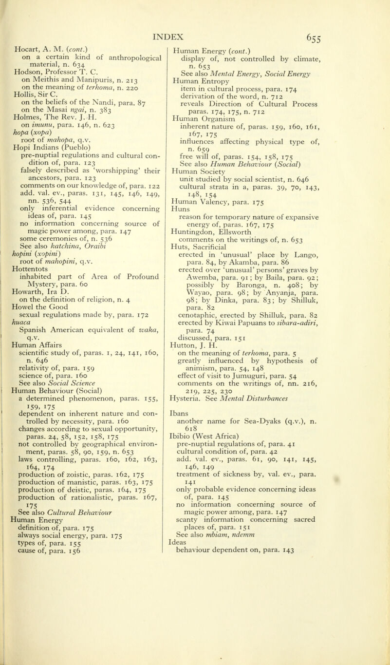 Hocart, A. M. (cont.) on a certain kind of anthropological material, n. 634 Hodson, Professor T. C. on Meithis and Manipuris, n. 213 on the meaning of terhoma, n. 220 Hollis, Sir C. on the beliefs of the Nandi, para. 87 on the Masai ngai, n. 383 Holmes, The Rev. J. H. on imunu, para. 146, n. 623 hopa (xopa) root of mahopa, q.v. Hopi Indians (Pueblo) pre-nuptial regulations and cultural con- dition of, para. 123 falsely described as 'worshipping' their ancestors, para. 123 comments on our knowledge of, para. 122 add. val. ev., paras. 131, 145, 146, 149, nn. 536, 544 only inferential evidence concerning ideas of, para. 145 no information concerning source of magic power among, para. 147 some ceremonies of, n. 536 See also katchina, Oraibi hopini (xopini) root of mahopini, q.v. Hottentots inhabited part of Area of Profound Mystery, para. 60 Howarth, Ira D. on the definition of religion, n. 4 Howel the Good sexual regulations made by, para. 172 huaca Spanish American equivalent of waka, q.v. Human Affairs scientific study of, paras. 1, 24, 141, 160, n. 646 relativity of, para. 159 science of, para. 160 See also Social Science Human Behaviour (Social) a determined phenomenon, paras. 155, 159, 175 dependent on inherent nature and con- trolled by necessity, para. 160 changes according to sexual opportunity, paras. 24, 58, 152, 158, 175 not controlled by geographical environ- ment, paras. 58, 90, 159, n. 653 laws controlling, paras. 160, 162, 163, 164, 174 production of zoistic, paras. 162, 175 production of manistic, paras. 163, 175 production of deistic, paras. 164, 175 production of rationalistic, paras. 167, 175 See also Cultural Behaviour Human Energy definition of, para. 175 always social energy, para. 175 types of, para. 155 cause of, para. 156 Human Energy (cont.) display of, not controlled by climate, n. 653 See also Mental Energy, Social Energy Human Entropy item in cultural process, para. 174 derivation of the word, n. 712 reveals Direction of Cultural Process paras. 174, 175, n. 712 Human Organism inherent nature of, paras. 159, 160, 161, 167, 175 influences affecting physical type of, n. 659 free will of, paras. 154, 158, 175 See also Human Behaviour (Social) Human Society unit studied by social scientist, n. 646 cultural strata in a, paras. 39, 70, 143, 148, 154 Human Valency, para. 175 Huns reason for temporary nature of expansive energy of, paras. 167, 175 Huntingdon, Ellsworth comments on the writings of, n. 653 Huts, Sacrificial erected in 'unusual' place by Lango, para. 84, by Akamba, para. 86 erected over 'unusual' persons' graves by Awemba, para. 91; by Baila, para. 92; possibly by Baronga, n. 408; by Wayao, para. 98; by Anyanja, para. 98; by Dinka, para. 83; by Shilluk, para. 82 cenotaphic, erected by Shilluk, para. 82 erected by Kiwai Papuans to sibara-adiri, para. 74 discussed, para. 151 Hutton, J. H. on the meaning of terhoma, para. 5 greatly influenced by hypothesis of animism, para. 54, 148 effect of visit to Jumuguri, para. 54 comments on the writings of, nn. 216, 219, 225, 230 Hysteria. See Mental Disturbances Ibans another name for Sea-Dyaks (q.v.), n. 618 Ibibio (West Africa) pre-nuptial regulations of, para. 41 cultural condition of, para. 42 add. val. ev., paras. 61, 90, 141, 145, 146, 149 treatment of sickness by, val. ev., para. *4J . . . only probable evidence concerning ideas of, para. 145 no information concerning source of magic power among, para. 147 scanty information concerning sacred places of, para. 151 See also mbiam, ndemm Ideas behaviour dependent on, para. 143