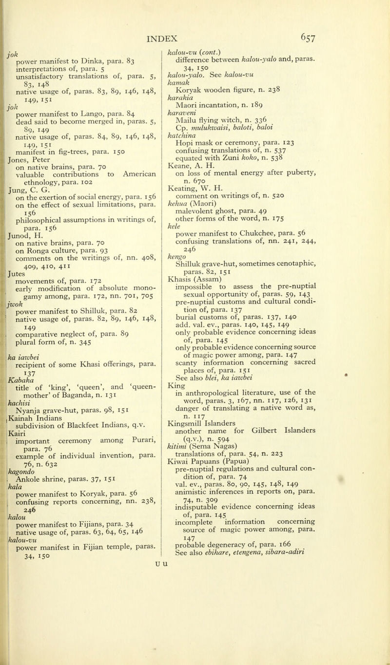 jok power manifest to Dinka, para. 83 interpretations of, para. 5 unsatisfactory translations of, para. 5, 83, 148 native usage of, paras. 83, 89, 146, 148, 149, !5i jok power manifest to Lango, para. 84 dead said to become merged in, paras. 5, 89, 149 native usage of, paras. 84, 89, 146, 148, 149, 151 manifest in fig-trees, para. 150 Jones, Peter on native brains, para. 70 valuable contributions to American ethnology, para. 102 Jung, C. G. on the exertion of social energy, para. 15b on the effect of sexual limitations, para. 156 philosophical assumptions in writings of, para. 156 Junod, H. on native brains, para. 70 on Ronga culture, para. 93 comments on the writings of, nn. 408, 409, 410, 411 Jutes movements of, para. 172 early modification of absolute mono- gamy among, para. 172, nn. 701, 705 jwok power manifest to Shilluk, para. 82 native usage of, paras. 82, 89, 146, 148, 149 comparative neglect of, para. 89 plural form of, n. 345 ka iawbei recipient of some Khasi offerings, para. 137 Kabaka title of 'king', 'queen', and 'queen- mother' of Baganda, n. 131 kachisi Nyanja grave-hut, paras. 98, 151 Kainah Indians subdivision of Blackfeet Indians, q.v. Kairi important ceremony among Puran, para. 76 example of individual invention, para. 76, n. 632 kagondo Ankole shrine, paras. 37, 151 la power manifest to Koryak, para. 50 confusing reports concerning, nn. 238, 246 kalou power manifest to Fijians, para. 34 native usage of, paras. 63, 64, 65, 146 kalou-vu power manifest in Fijian temple, paras. 34, *5° kalou-vu (cont.) difference between kalou-yalo and, paras. 34, 150 kalou-yalo. See kalou-vu kamak Koryak wooden figure, n. 238 karakia Maori incantation, n. 189 karaveni Mailu flying witch, n. 336 Cp. mulukwaisi, baloti, baloi katchina Hopi mask or ceremony, para. 123 confusing translations of, n. 537 equated with Zuni koko, n. 538 Keane, A. H. on loss of mental energy after puberty, n. 670 Keating, W. H. comment on writings of, n. 520 kehua (Maori) malevolent ghost, para. 49 other forms of the word, n. 175 kele power manifest to Chukchee, para. 56 confusing translations of, nn. 241, 244, 246 kengo Shilluk grave-hut, sometimes cenotaphic, paras. 82, 151 Khasis (Assam) impossible to assess the pre-nuptial sexual opportunity of, paras. 59, 143 pre-nuptial customs and cultural condi- tion of, para. 137 burial customs of, paras. 137, 140 add. val. ev., paras. 140, 145, 149 only probable evidence concerning ideas of, para. 145 only probable evidence concerning source of magic power among, para. 147 scanty information concerning sacred places of, para. 151 See also blei, ka iawbei King in anthropological literature, use of the word, paras. 3, 167, nn. 117, 126, 131 danger of translating a native word as, n. 117 Kingsmill Islanders another name for Gilbert Islanders (q.v.), n. 594 kitimi (Sema Nagas) translations of, para. 54, n. 223 Kiwai Papuans (Papua) pre-nuptial regulations and cultural con- dition of, para. 74 val. ev., paras. 80, 90, 145, 148, 149 animistic inferences in reports on, para. 74, n. 309 m indisputable evidence concerning ideas of, para. 145 incomplete information concerning source of magic power among, para. 147 probable degeneracy of, para. 166 See also ebihare, etengena, sibara-adiri