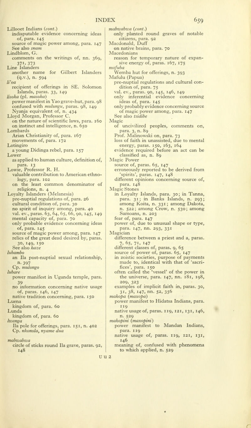 Lillooet Indians (cont.) indisputable evidence concerning ideas of, para. 145 source of magic power among, para. 147 See also snam Lindblom, G. comments on the writings of, nn. 369, 37i, 373 Line Islanders another name for Gilbert Islanders (q.v.), n. 594 Woa recipient of offerings in SE. Solomon Islands, paras. 33, 149 lisoka (pi. masoka) power manifest in Yao grave-hut, para. 98 confused with mulungu, paras. 98, 149 Nyanja equivalent of, n. 434 Lloyd Morgan, Professor C. on the nature of scientific laws, para. 160 on instinct and intelligence, n. 650 Lombards Arian Christianity of, para. 167 movements of, para. 172 Lotingiro a young Didinga rebel, para. 157 Lower as applied to human culture, definition of, para. 13 Lowie, Professor R. H. valuable contribution to American ethno- logy, para. 102 on the least common denominator of religions, n. 4 Loyalty Islanders (Melanesia) pre-nuptial regulations of, para. 26 cultural condition of, para. 30 no spirit of inquiry among, para. 40 val. ev., paras. 63, 64, 65, 66, 90, 145, 149 mental capacity of, para. 70 only probable evidence concerning ideas of, para. 145 source of magic power among, para. 147 relics of the great dead desired by, paras. 30, 149, 150 See also haze lubambo an Ila post-nuptial sexual relationship, n. 397 Cp. mulongo lubare power manifest in Uganda temple, para. 3? no information concerning native usage of, paras. 146, 147 native tradition concerning, para. 150 Luena kingdom of, para. 60 Lunda kingdom of, para. 60 Izcanga Ila pole for offerings, para. 151, n. 402 Cp. nkonola, nyame dua mabzcabzca circle of sticks round Ila grave, paras. 92, 148 mabzcabzca (cont.) only planted round graves of notable citizens, para. 92 Macdonald, Duff on native brains, para. 70 Macedonians reason for temporary nature of expan- sive energy of, paras. 167, 175 mafuba Wemba hut for offerings, n. 393 Mafulu (Papua) pre-nuptial regulations and cultural con- dition of, para. 75 val. ev., paras. 90, 145, 146, 149 only inferential evidence concerning ideas of, para. 145 only probably evidence concerning source of magic power among, para. 147 See also tsidibe Magic of uncivilized peoples, comments on, para. 3, n. 89 Prof. Malinowski on, para. 73 loss of faith in unassisted, due to mental energy, paras. 150, 163, 164 evidence required before an act can be classified as, n. 89 Magic Power source of, paras. 65, 147 erroneously reported to be derived from 'spirits', paras. 147, 148 different opinions concerning source of, para. 148 Magic Stones in Loyalty Islands, para. 30; in Tanna, para. 31; in Banks Islands, n. 293; among Koita, n. 331; among Dakota, n. 522; among Crow, n. 530; among Samoans, n. 203 fear of, para. 147 power of, due to unusual shape or type, para. 147, nn. 293, 331 Magician difference between a priest and a, paras. 7, 65, 71, 147 different classes of, paras. 9, 65 source of power of, paras. 65, 147 in zoistic societies, purpose of payments made to, identical with that of 'sacri- fices', para. 150 often called the 'vessel' of the power in the universe, para. 147, nn. 181, 198, 209, 323 examples of implicit faith in, paras. 30, 31, 38, 147, nn. 52, 356 mahopa (maxopa) power manifest to Hidatsa Indians, para. 119 native usage of, paras. 119, 121, 131, 146, n-.5.29 mahopini (maxopini) power manifest to Mandan Indians, para. 119 native usage of, paras. 119, 121, 131, 146 meaning of, confused with phenomena to which applied, n. 529