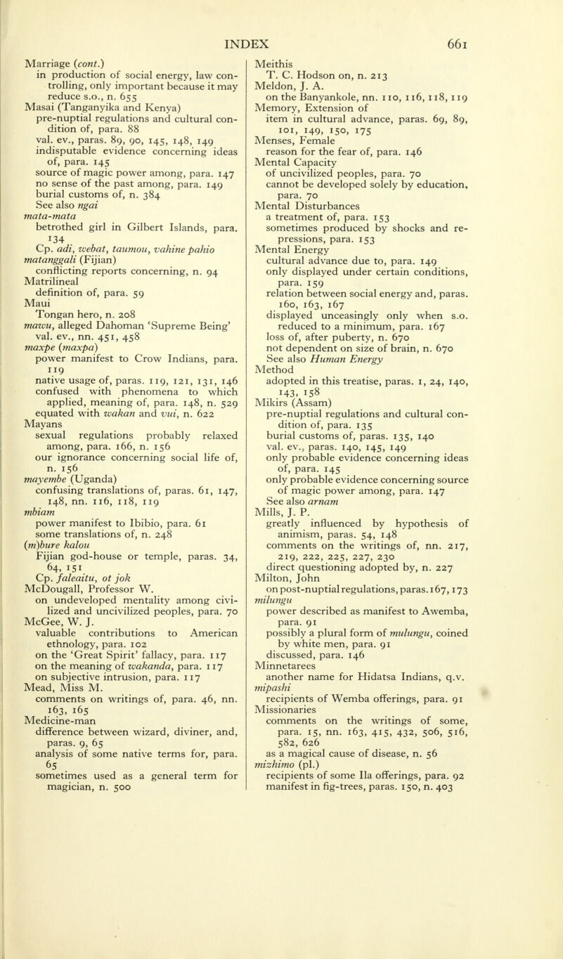 Marriage (cont.) in production of social energy, law con- trolling, only important because it may reduce s.o., n. 655 Masai (Tanganyika and Kenya) pre-nuptial regulations and cultural con- dition of, para. 88 yal. ev., paras. 89, 90, 145, 148, 149 indisputable evidence concerning ideas of, para. 145 source of magic power among, para. 147 no sense of the past among, para. 149 burial customs of, n. 384 See also ngai mata-mata betrothed girl in Gilbert Islands, para. 134 . Cp. adi, zvebat, tawnou, vahine pahio matanggali (Fijian) conflicting reports concerning, n. 94 Matrilineal definition of, para. 59 Maui Tongan hero, n. 208 mawu, alleged Dahoman 'Supreme Being' val. ev., nn. 451, 458 maxpe (maxpd) power manifest to Crow Indians, para. 119 native usage of, paras. 119, 121, 131, 146 confused with phenomena to which applied, meaning of, para. 148, n. 529 equated with wakan and vui, n. 622 Mayans sexual regulations probably relaxed among, para. 166, n. 156 our ignorance concerning social life of, n. 156 mayembe (Uganda) confusing translations of, paras. 61, 147, 148, nn. 116, 118, 119 mbiam power manifest to Ibibio, para. 61 some translations of, n. 248 {m)bure kalon Fijian god-house or temple, paras. 34, 64, 151. Cp. faleaitu, ot jok McDougall, Professor W. on undeveloped mentality among civi- lized and uncivilized peoples, para. 70 McGee, W. J. valuable contributions to American ethnology, para. 102 on the 'Great Spirit' fallacy, para. 117 on the meaning of wakanda, para. 117 on subjective intrusion, para. 117 Mead, Miss M. comments on writings of, para. 46, nn. 163, 165 Medicine-man difference between wizard, diviner, and, paras. 9, 65 analysis of some native terms for, para. sometimes used as a general term for magician, n. 500 Meithis T. C. Hodson on, n. 213 Meldon, J. A. on the Banyankole, nn. no, 116, 118, 119 Memory, Extension of item in cultural advance, paras. 69, 89, 101, 149, 150, 175 Menses, Female reason for the fear of, para. 146 Mental Capacity of uncivilized peoples, para. 70 cannot be developed solely by education, para. 70 Mental Disturbances a treatment of, para. 153 sometimes produced by shocks and re- pressions, para. 153 Mental Energy cultural advance due to, para. 149 only displayed under certain conditions, para. 159 relation between social energy and, paras. 160, 163, 167 displayed unceasingly only when s.o. reduced to a minimum, para. 167 loss of, after puberty, n. 670 not dependent on size of brain, n. 670 See also Human Energy Method adopted in this treatise, paras. 1, 24, 140, .143, 158 Mikirs (Assam) pre-nuptial regulations and cultural con- dition of, para. 135 burial customs of, paras. 135, 140 val. ev., paras. 140, 145, 149 only probable evidence concerning ideas of, para. 145 only probable evidence concerning source of magic power among, para. 147 See also arnam Mills, J. P. greatly influenced by hypothesis of animism, paras. 54, 148 comments on the writings of, nn. 217, 219, 222, 225, 227, 230 direct questioning adopted by, n. 227 Milton, John on post-nuptial regulations, paras. 167,173 milungu power described as manifest to Awemba, para. 91 possibly a plural form of mulungu, coined by white men, para. 91 discussed, para. 146 Minnetarees another name for Hidatsa Indians, q.v. mipashi recipients of Wemba offerings, para. 91 Missionaries comments on the writings of some, para. 15, nn. 163, 415, 432, 506, 516, 582, 626 as a magical cause of disease, n. 56 mizhimo (pi.) recipients of some Ila offerings, para. 92 manifest in fig-trees, paras. 150, n. 403