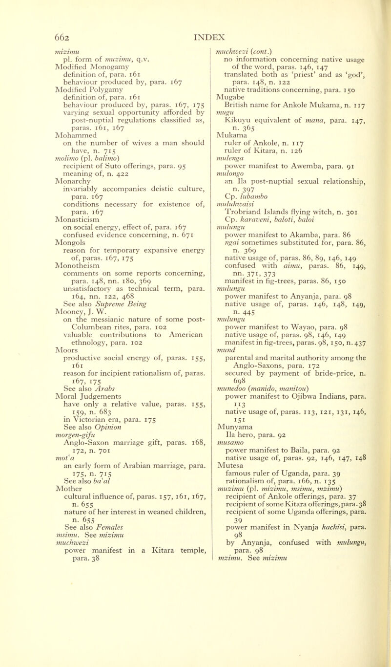 mizimu pi. form of muzimu, q.v. Modified Monogamy definition of, para. 161 behaviour produced by, para. 167 Modified Polygamy definition of, para. 161 behaviour produced by, paras. 167, 175 varying sexual opportunity afforded by post-nuptial regulations classified as, paras. 161, 167 Mohammed on the number of wives a man should have, n. 715 molimo (pi. balimo) recipient of Suto offerings, para. 95 meaning of, n. 422 Monarchy invariably accompanies deistic culture, para. 167 conditions necessary for existence of, para. 167 Monasticism on social energy, effect of, para. 167 confused evidence concerning, n. 671 Mongols reason for temporary expansive energy of, paras. 167, 175 Monotheism comments on some reports concerning, para. 148, nn. 180, 369 unsatisfactory as technical term, para. 164, nn. 122, 468 See also Supreme Being Mooney, J. W. on the messianic nature of some post- Columbean rites, para. 102 valuable contributions to American ethnology, para. 102 Moors productive social energy of, paras. 155, 161 reason for incipient rationalism of, paras. 167, 175 See also Arabs Moral Judgements have only a relative value, paras. 155, 159, n. 683 in Victorian era, para. 175 See also Opinion morgen-gifu Anglo-Saxon marriage gift, paras. 168, 172, n. 701 mot a an early form of Arabian marriage, para. 175, n. 715 See also baal Mother cultural influence of, paras. 157, 161, 167, nature of her interest in weaned children, n. 655 See also Females msimu. See mizimu muchwezi power manifest in a Kitara temple, para. 38 muchwezi (cont.) no information concerning native usage of the word, paras. 146, 147 translated both as 'priest' and as 'god', para. 148, n. 122 native traditions concerning, para. 150 Mugabe British name for Ankole Mukama, n. 117 mugu Kikuyu equivalent of mana, para. 147, n. 365 Mukama ruler of Ankole, n. 117 ruler of Kitara, n. 126 mulenga power manifest to Awemba, para. 91 mulongo an Ila post-nuptial sexual relationship, n. 397 Cp. lubambo mulukwaisi Trobriand Islands flying witch, n. 301 Cp. karaveni, baloti, baloi mulungu power manifest to Akamba, para. 86 ngai sometimes substituted for, para. 86, n. 369 native usage of, paras. 86, 89, 146, 149 confused with aimu, paras. 86, 149, nn. 371, 373 manifest in fig-trees, paras. 86, 150 mulungu power manifest to Anyanja, para. 98 native usage of, paras. 146, 148, 149, n. 445 mulungu power manifest to Wayao, para. 98 native usage of, paras. 98, 146, 149 manifest in fig-trees, paras. 98,150, n. 437 mund parental and marital authority among the Anglo-Saxons, para. 172 secured by payment of bride-price, n. 698 munedoo (manido, manitou) power manifest to Ojibwa Indians, para. native usage of, paras. 113, 121, 131, 14°, 151 Munyama Ila hero, para. 92 musamo power manifest to Baila, para. 92 native usage of, paras. 92, 146, 147, 148 Mutesa famous ruler of Uganda, para. 39 rationalism of, para. 166, n. 135 muzimu (pi. mizimu, msimu, mzimu) recipient of Ankole offerings, para. 37 recipient of some Kitara offerings, para. 38 recipient of some Uganda offerings, para. 39 power manifest in Nyanja kachisi, para. 98 by Anyanja, confused with mulungu, para. 98 mzimu. See mizimu