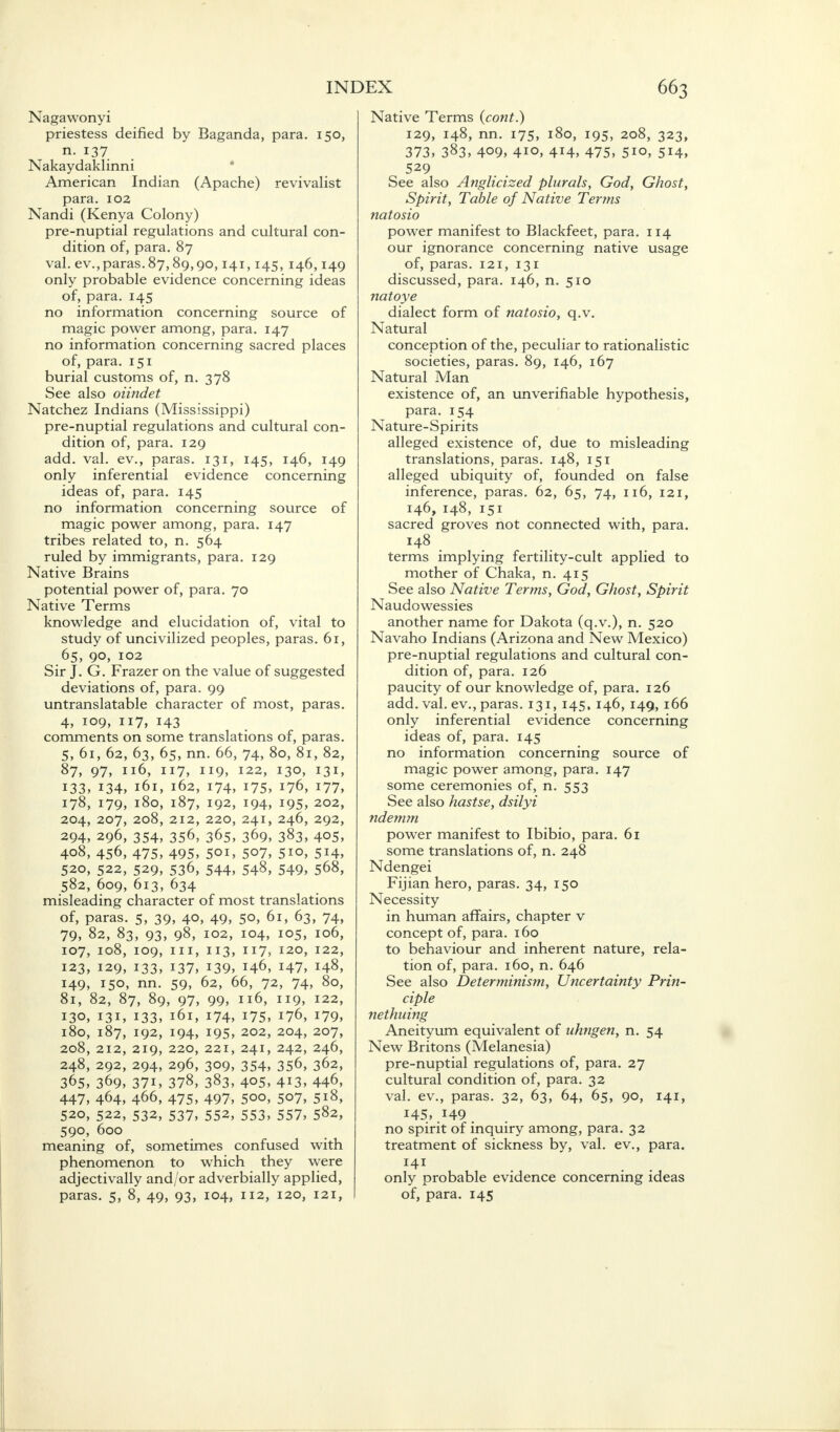 Nagawonyi priestess deified by Baganda, para n. 137 Nakaydaklinni American Indian (Apache) revivalist para. 102 Nandi (Kenya Colony) pre-nuptial regulations and cultural con- dition of, para. 87 val. ev.,paras. 87,89,90,141,145, 146,149 only probable evidence concerning ideas of, para. 145 no information concerning source of magic power among, para. 147 no information concerning sacred places of, para. 151 burial customs of, n. 378 See also oiindet Natchez Indians (Mississippi) pre-nuptial regulations and cultural con- dition of, para. 129 add. val. ev., paras. 131, 145, 146, 149 only inferential evidence concerning ideas of, para. 145 no information concerning source of magic power among, para. 147 tribes related to, n. 564 ruled by immigrants, para. 129 Native Brains potential power of, para. 70 Native Terms knowledge and elucidation of, vital to study of uncivilized peoples, paras. 61, 65, 90, 102 Sir J. G. Frazer on the value of suggested deviations of, para. 99 untranslatable character of most, paras. 4, 109, 117, 143 comments on some translations of, paras. 5, 61, 62, 63, 65, nn. 66, 74, 80, 81, 82, 87, 97, 116, 117, 119, 122, 130, 131, 133, 134, 161, 162, 174, 175, 176, 177, 178, 179, 180, 187, 192, 194, 195, 202, 204, 207, 208, 212, 220, 241, 246, 292, 294, 296, 354, 356, 365, 369, 383, 405, 408, 456, 475, 495, 501, 507, 510, 514, 520, 522, 529, 536, 544, 548, 549, 568, 582, 609, 613, 634 misleading character of most translations of, paras. 5, 39, 40, 49, 50, 61, 63, 74, 79, 82, 83, 93, 98, 102, 104, 105, 106, 107, 108, 109, in, 113, 117, 120, 122, 123, 129, 133, 137, 139, 146, 147, 148, 149, 150, nn. 59, 62, 66, 72, 74, 80, 81, 82, 87, 89, 97, 99, 116, 119, 122, 130, 131, 133, 161, 174, 175, 176, 179, 180, 187, 192, 194, 195, 202, 204, 207, 208, 212, 219, 220, 221, 241, 242, 246, 248, 292, 294, 296, 309, 354, 356, 362, 365, 369, 37i, 378, 383, 405, 413, 446, 447, 464, 466, 475, 497, 5°o, 507, 518, 520, 522, 532, 537, 552, 553, 557, 582, 590, 600 meaning of, sometimes confused with phenomenon to which they were adjectivally and/or adverbially applied, paras. 5, 8, 49, 93, 104, 112, 120, 121, INDEX 663 Native Terms (cont.) 129, 148, nn. 175, 180, 195, 208, 323, 373, 383, 409, 410, 414, 475, 5io, 514, 529 See also Anglicized plurals, God, Ghost, Spirit, Table of Native Terms natosio power manifest to Blackfeet, para. 114 our ignorance concerning native usage of, paras. 121, 131 discussed, para. 146, n. 510 natoye dialect form of natosio, q.v. Natural conception of the, peculiar to rationalistic societies, paras. 89, 146, 167 Natural Man existence of, an unverifiable hypothesis, para. 154 Nature-Spirits alleged existence of, due to misleading translations, paras. 148, 151 alleged ubiquity of, founded on false inference, paras. 62, 65, 74, 116, 121, 146, 148, 151 sacred groves not connected with, para. 148 terms implying fertility-cult applied to mother of Chaka, n. 415 See also Native Terms, God, Ghost, Spirit Naudowessies another name for Dakota (q.v.), n. 520 Navaho Indians (Arizona and New Mexico) pre-nuptial regulations and cultural con- dition of, para. 126 paucity of our knowledge of, para. 126 add. val. ev., paras. 131, 145, 146, 149, 166 only inferential evidence concerning ideas of, para. 145 no information concerning source of magic power among, para. 147 some ceremonies of, n. 553 See also hastse, dsilyi ndemm power manifest to Ibibio, para. 61 some translations of, n. 248 Ndengei Fijian hero, paras. 34, 150 Necessity in human affairs, chapter v concept of, para. 160 to behaviour and inherent nature, rela- tion of, para. 160, n. 646 See also Determinism, Uncertainty Prin- ciple nethuing Aneityum equivalent of uhngen, n. 54 New Britons (Melanesia) pre-nuptial regulations of, para. 27 cultural condition of, para. 32 val. ev., paras. 32, 63, 64, 65, 90, 141, 145, .149. no spirit of inquiry among, para. 32 treatment of sickness by, val. ev., para. 141 only probable evidence concerning ideas of, para. 145