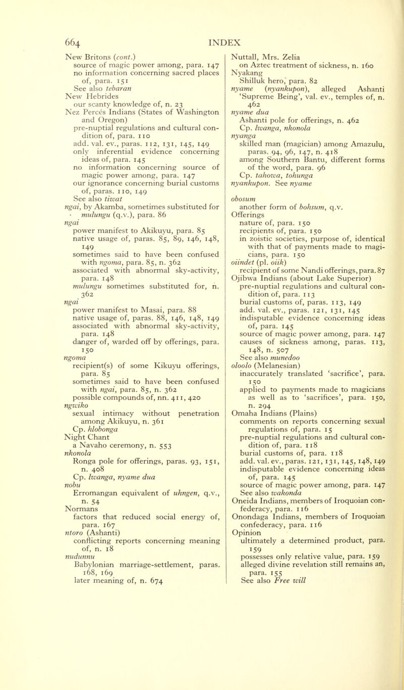 New Britons (cont.) source of magic power among, para. 147 no information concerning sacred places of, para. 151 See also tebaran New Hebrides our scanty knowledge of, n. 23 Nez Perces Indians (States of Washington and Oregon) pre-nuptial regulations and cultural con- dition of, para. 110 add. val. ev., paras. 112, 131, 145, 149 only inferential evidence concerning ideas of, para. 145 no information concerning source of magic power among, para. 147 our ignorance concerning burial customs of, paras. 110, 149 See also tiwat ngai, by Akamba, sometimes substituted for mulungu (q.v.), para. 86 ngai power manifest to Akikuyu, para. 85 native usage of, paras. 85, 89, 146, 148, 149 sometimes said to have been confused with ngoma, para. 85, n. 362 associated with abnormal sky-activity, para. 148 mulungu sometimes substituted for, h. 362 ngai power manifest to Masai, para. 88 native usage of, paras. 88, 146, 148, 149 associated with abnormal sky-activity, para. 148 danger of, warded off by offerings, para. ISO ngoma recipient(s) of some Kikuyu offerings, para. 85 sometimes said to have been confused with ngai, para. 85, n. 362 possible compounds of, nn. 411, 420 ngzciko sexual intimacy without penetration among Akikuyu, n. 361 Cp. hlobonga Night Chant a Navaho ceremony, n. 553 nkonola Ronga pole for offerings, paras. 93, 151, n. 408 Cp. Iwanga, nyame dua nobu Erromangan equivalent of uhngen, q.v., n. 54 Normans factors that reduced social energy of, para. 167 ntoro (Ashanti) conflicting reports concerning meaning of, n. 18 nudunnu Babylonian marriage-settlement, paras. 168, 169 later meaning of, n. 674 Nuttall, Mrs. Zelia on Aztec treatment of sickness, n. 160 Nyakang Shilluk hero, para. 82 nyame (nyankupon), alleged Ashanti 'Supreme Being', val. ev., temples of, n. 462 nyame dua Ashanti pole for offerings, n. 462 Cp. Iwanga, nkonola nyanga skilled man (magician) among Amazulu, paras. 94, 96, 147, n. 418 among Southern Bantu, different forms of the word, para. 96 Cp. tahowa, tohunga nyankupon. See nyame obosum another form of bohsum, q.v. Offerings nature of, para. 150 recipients of, para. 150 in zoistic societies, purpose of, identical with that of payments made to magi- cians, para. 150 oiindet (pi. oiik) recipient of some Nandi offerings, para. 87 Ojibwa Indians (about Lake Superior) pre-nuptial regulations and cultural con- dition of, para. 113 burial customs of, paras. 113, 149 add. val. ev., paras. 121, 131, 145 indisputable evidence concerning ideas of, para. 145 source of magic power among, para. 147 causes of sickness among, paras. 113, 148, n. 507 See also munedoo oloolo (Melanesian) inaccurately translated 'sacrifice', para. applied to payments made to magicians as well as to 'sacrifices', para. 150, n. 294 Omaha Indians (Plains) comments on reports concerning sexual regulations of, para. 15 pre-nuptial regulations and cultural con- dition of, para. 118 burial customs of, para. 118 add. val. ev., paras. 121, 131, 145, 148, 149 indisputable evidence concerning ideas of, para. 145 source of magic power among, para. 147 See also wakonda Oneida Indians, members of Iroquoian con- federacy, para. 116 Onondaga Indians, members of Iroquoian confederacy, para. 116 Opinion ultimately a determined product, para. 159 possesses only relative value, para. 159 alleged divine revelation still remains an, para. 155 See also Free will