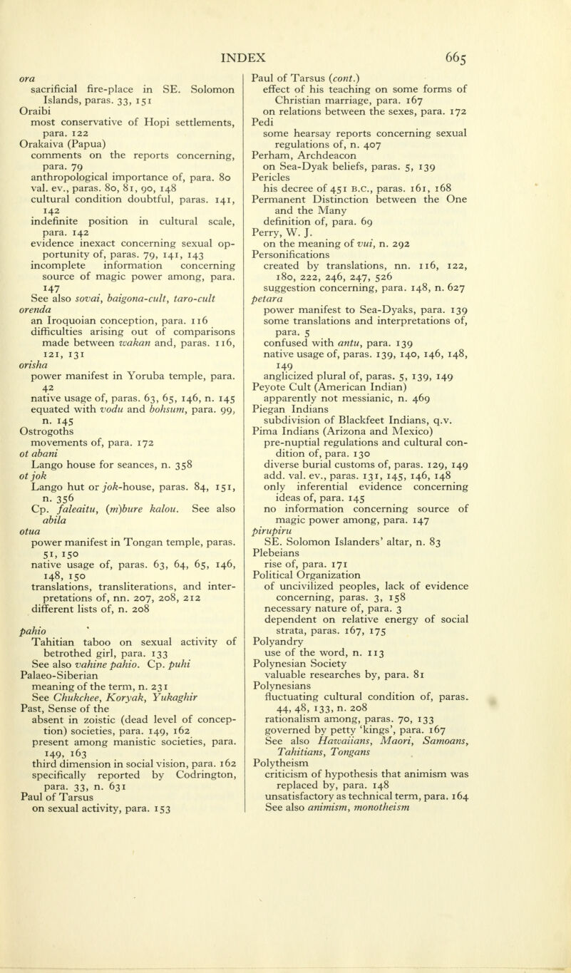 or a sacrificial fire-place in SE. Solomon Islands, paras. 33, 151 Oraibi most conservative of Hopi settlements, para. 122 Orakaiva (Papua) comments on the reports concerning, para. 79 anthropological importance of, para. 80 val. ev., paras. 80, 81, 90, 148 cultural condition doubtful, paras. 141, 142 indefinite position in cultural scale, para. 142 evidence inexact concerning sexual op- portunity of, paras. 79, 141, 143 incomplete information concerning source of magic power among, para. See also sovai, baigona-cult, taro-cult orenda an Iroquoian conception, para. 116 difficulties arising out of comparisons made between wakan and, paras. 116, 121, 131 orisha power manifest in Yoruba temple, para. 42 native usage of, paras. 63, 65, 146, n. 145 equated with vodu and bohsum, para. 99, n. 145 Ostrogoths movements of, para. 172 ot abani Lango house for seances, n. 358 ot jok Lango hut or 70^-house, paras. 84, 151, n. 356 Cp. faleaitu, (m)bure kalou. See also abila otua power manifest in Tongan temple, paras. 51, ISO native usage of, paras. 63, 64, 65, 146, 148, 150 translations, transliterations, and inter- pretations of, nn. 207, 208, 212 different lists of, n. 208 pahio Tahitian taboo on sexual activity of betrothed girl, para. 133 See also vahine pahio. Cp. puhi Palaeo- Siberian meaning of the term, n. 231 See Chukchee, Koryak, Yukaghir Past, Sense of the absent in zoistic (dead level of concep- tion) societies, para. 149, 162 present among manistic societies, para. 149, 163 third dimension in social vision, para. 102 specifically reported by Codrington, para. 33, n. 631 Paul of Tarsus on sexual activity, para. 153 Paul of Tarsus (cont.) effect of his teaching on some forms of Christian marriage, para. 167 on relations between the sexes, para. 172 Pedi some hearsay reports concerning sexual regulations of, n. 407 Perham, Archdeacon on Sea-Dyak beliefs, paras. 5, 139 Pericles his decree of 451 B.C., paras. 161, 168 Permanent Distinction between the One and the Many definition of, para. 69 Perry, W. J. on the meaning of vui, n. 292 Personifications created by translations, nn. 116, 122, 180, 222, 246, 247, 526 suggestion concerning, para. 148, n. 627 petara power manifest to Sea-Dyaks, para. 139 some translations and interpretations of, para. 5 confused with antu, para. 139 native usage of, paras. 139, 140, 146, 148, 149 anglicized plural of, paras. 5, 139, 149 Peyote Cult (American Indian) apparently not messianic, n. 469 Piegan Indians subdivision of Blackfeet Indians, q.v. Pima Indians (Arizona and Mexico) pre-nuptial regulations and cultural con- dition of, para. 130 diverse burial customs of, paras. 129, 149 add. val. ev., paras. 131, 145, 146, 148 only inferential evidence concerning ideas of, para. 145 no information concerning source of magic power among, para. 147 pirupiru SE. Solomon Islanders' altar, n. 83 Plebeians rise of, para. 171 Political Organization of uncivilized peoples, lack of evidence concerning, paras. 3, 158 necessary nature of, para. 3 dependent on relative energy of social strata, paras. 167, 175 Polyandry use of the word, n. 113 Polynesian Society valuable researches by, para. 81 Polynesians fluctuating cultural condition of, paras. 44, 48, 133, n. 208 rationalism among, paras. 70, 133 governed by petty 'kings', para. 167 See also Hawaiians, Maori, Samoans, Tahitians, Tongans Polytheism criticism of hypothesis that animism was replaced by, para. 148 unsatisfactory as technical term, para. 164 See also animism, monotheism