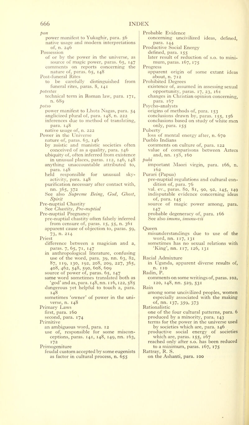 pon power manifest to Yukaghir, para. 56 native usage and modern interpretations of, n. 246 Possession of or by the power in the universe, as source of magic power, paras. 65, 147 comments on reports concerning the nature of, paras. 65, 148 Post-funeral Rites to be carefully distinguished from funeral rites, paras. 8, 141 potestas technical term in Roman law, para. 171, n. 689 potso power manifest to Lhota Nagas, para. 54 anglicized plural of, para. 148, n. 222 inferences due to method of translating, para. 148 native usage of, n. 222 Power in the Universe nature of, paras. 63, 146 by zoistic and manistic societies often conceived of as a quality, para. 146 ubiquity of, often inferred from existence in unusual places, paras. 112, 146, 148 anything unaccountable attributed to, para. 148 held responsible for unusual sky- activity, para. 148 purification necessary after contact with, nn. 365, 372 See also Supreme Being, God, Ghost, Spirit Pre-nuptial Chastity See Chastity, Pre-nuptial Pre-nuptial Pregnancy pre-nuptial chastity often falsely inferred from censure of, paras. 15, 55, n. 361 apparent cause of objection to, paras. 59, 73, n. 214 Priest difference between a magician and a, paras. 7, 65, 71, 147 in anthropological literature, confusing use of the word, para. 39, nn. 63, 82, 87, 119, 130, 192, 208, 209, 227, 365, 408, 462, 548, 590, 608, 609 source of power of, paras. 65, 147 same word sometimes translated both as 'god' and as, para. 148, nn. 116,122, 585 dangerous yet helpful to touch a, para. 148 sometimes 'owner' of power in the uni- verse, n. 148 Primary Laws first, para. 160 second, para. 174 Primitive an ambiguous word, para. 12 use of, responsible for some miscon- ceptions, paras. 141, 148, 149, nn. 163, 172 Primogeniture feudal custom accepted by some eugenists as factor in cultural process, n. 655 Probable Evidence concerning uncivilized ideas, defined, para. 144 Productive Social Energy defined, para. 155 later result of reduction of s.o. to mini- mum, paras. 167, 175 Progress apparent origin of some extant ideas about, n. 712 Prohibited Degrees existence of, assumed in assessing sexual opportunity, paras. 17, 23, 161 changes in Christian opinion concerning, para. 167 Psycho-analysts origins of methods of, para. 153 conclusions drawn by, paras. 155, 156 conclusions based on study of white men only, para. 155 Puberty loss of mental energy after, n. 670 Pueblo Indians comments on culture of, para. 122 value of comparisons between Aztecs and, nn. 158, 160 puhi important Maori virgin, para. 166, n. 162 Purari (Papua) pre-nuptial regulations and cultural con- dition of, para. 76 val. ev., paras. 80, 81, 90, 92, 145, 149 indisputable evidence concerning ideas of, para. 145 source of magic power among, para. H7 probable degeneracy of, para. 166 See also imunu, imunu-vii Queen misunderstandings due to use of the word, nn. 117, 131 sometimes has no sexual relations with 'King', nn. 117, 126, 131 Racial Admixture in Uganda, apparent diverse results of, n. 110 Radin, P. comments on some writings of, paras. 102, 120, 148, nn. 529, 531 Rain among some uncivilized peoples, women especially associated with the making of, nn. 137, 359, 373 Rationalistic one of the four cultural patterns, para. 6 produced by a minority, para. 143 terms for the power in the universe used by societies which are, para. 146 productive social energy of societies which are, paras. 155, 167 reached only after s.o. has been reduced to a minimum, paras. 167, 175 Rattray, R. S. on the Ashanti, para. 100