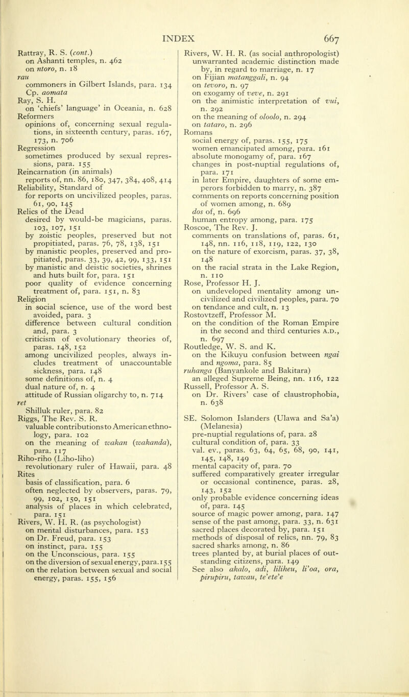 Rattray, R. S. (cont.) on Ashanti temples, n. 462 on ntoro, n. 18 ran commoners in Gilbert Islands, para. 134 Cp. aomata Ray, S. H. on 'chiefs' language' in Oceania, n. 628 Reformers opinions of, concerning sexual regula- tions, in sixteenth century, paras. 167, 173, n. 706 Regression sometimes produced by sexual repres- sions, para. 155 Reincarnation (in animals) reports of, nn. 86, 180, 347, 384, 408, 414 Reliability, Standard of for reports on uncivilized peoples, paras. 61, 90, 145 Relics of the Dead desired by would-be magicians, paras. 103, 107, 151 by zoistic peoples, preserved but not propitiated, paras. 76, 78, 138, 151 by manistic peoples, preserved and pro- pitiated, paras. 33, 39, 42, 99, 133, 151 by manistic and deistic societies, shrines and huts built for, para. 151 poor quality of evidence concerning treatment of, para. 151, n. 83 Religion in social science, use of the word best avoided, para. 3 difference between cultural condition and, para. 3 criticism of evolutionary theories of, paras. 148, 152 among uncivilized peoples, always in- cludes treatment of unaccountable sickness, para. 148 some definitions of, n. 4 dual nature of, n. 4 attitude of Russian oligarchy to, n. 714 ret Shilluk ruler, para. 82 Riggs, The Rev. S. R. valuable contributions to American ethno- logy, para. 102 on the meaning of wakan (zvakanda), para. 117 Riho-riho (Liho-liho) revolutionary ruler of Hawaii, para. 48 Rites basis of classification, para. 6 often neglected by observers, paras. 79, 99, 102, 150, 151 analysis of places in which celebrated, para. 151 Rivers, W. H. R. (as psychologist) on mental disturbances, para. 153 on Dr. Freud, para. 153 on instinct, para. 155 on the Unconscious, para. 155 on the diversion of sexual energy, para. 155 on the relation between sexual and social energy, paras. 155, 156 Rivers, W. H. R. (as social anthropologist) unwarranted academic distinction made by, in regard to marriage, n. 17 on Fijian matanggali, n. 94 on tevoro, n. 97 on exogamy of veve, n. 291 on the animistic interpretation of via, n. 292 on the meaning of oloolo, n. 294 on tataro, n. 296 Romans social energy of, paras. 155, 175 women emancipated among, para. 161 absolute monogamy of, para. 167 changes in post-nuptial regulations of, para. 171 in later Empire, daughters of some em- perors forbidden to marry, n. 387 comments on reports concerning position of women among, n. 689 dos of, n. 696 human entropy among, para. 175 Roscoe, The Rev. J. comments on translations of, paras. 61, 148, nn. 116, 118, 119, 122, 130 on the nature of exorcism, paras. 37, 38, 148 on the racial strata in the Lake Region, n. 110 Rose, Professor H. J. on undeveloped mentality among un- civilized and civilized peoples, para. 70 on tendance and cult, n. 13 Rostovtzeff, Professor M. on the condition of the Roman Empire in the second and third centuries A.D., n. 697 Routledge, W. S. and K. on the Kikuyu confusion between ngai and ngoma, para. 85 ruhanga (Banyankole and Bakitara) an alleged Supreme Being, nn. 116, 122 Russell, Professor A. S. on Dr. Rivers' case of claustrophobia, n. 638 SE. Solomon Islanders (Ulawa and Sa'a) (Melanesia) pre-nuptial regulations of, para. 28 cultural condition of, para. 33 val. ev., paras. 63, 64, 65, 68, 90, 141, 145, 148, 149 mental capacity of, para. 70 suffered comparatively greater irregular or occasional continence, paras. 28, 143, 152 only probable evidence concerning ideas of, para. 145 source of magic power among, para. 147 sense of the past among, para. 33, n. 631 sacred places decorated by, para. 151 methods of disposal of relics, nn. 79, 83 sacred sharks among, n. 86 trees planted by, at burial places of out- standing citizens, para. 149 See also akalo, adi, liliheu, Woa, ora, pirupiru, tazvau, te'ete'e