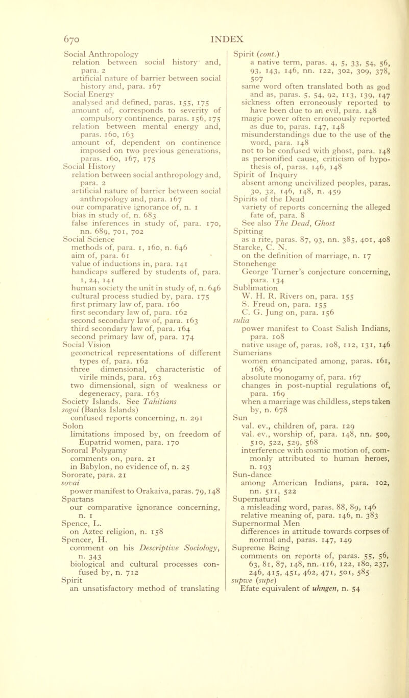 Social Anthropology relation between social history and, para. 2 artificial nature of barrier between social history and, para. 167 Social Energy analysed and defined, paras. 155, 175 amount of, corresponds to severity of compulsory continence, paras. 156, 175 relation between mental energy and, paras. 160, 163 amount of, dependent on continence imposed on two previous generations, paras. 160, 167, 175 Social History relation between social anthropology and, para. 2 artificial nature of barrier between social anthropology and, para. 167 our comparative ignorance of, n. 1 bias in study of, n. 683 false inferences in study of, para. 170, nn. 689, 701, 702 Social Science methods of, para. 1, 160, n. 646 aim of, para. 61 value of inductions in, para. 141 handicaps suffered by students of, para. 1, 24, 141 human society the unit in study of, n. 646 cultural process studied by, para. 175 first primary law of, para. 160 first secondary law of, para. 162 second secondary law of, para. 163 third secondary law of, para. 164 second primary law of, para. 174 Social Vision geometrical representations of different types of, para. 162 three dimensional, characteristic virile minds, para. 163 two dimensional, sign of weakness degeneracy, para. 163 Society Islands. See Tahitians sogoi (Banks Islands) confused reports concerning, n. 291 Solon limitations imposed by, on freedom Eupatrid women, para. 170 Sororal Polygamy comments on, para. 21 in Babylon, no evidence of, n. 25 Sororate, para. 21 sovai power manifest to Orakaiva, paras. 79,148 Spartans our comparative ignorance concerning, n. 1 Spence, L. on Aztec religion, n. 158 Spencer, H. comment on his Descriptive Sociology, n. 343 biological and cultural processes con- fused by, n. 712 Spirit an unsatisfactory method of translating of or of Spirit {cont.) a native term, paras. 4, 5, 33, 54, 56, 93, 143, 1461 nn. 122, 302, 309, 378, 507 same word often translated both as god and as, paras. 5, 54, 92, 113, !39, H7 sickness often erroneously reported to have been due to an evil, para. 148 magic power often erroneously reported as due to, paras. 147, 148 misunderstandings due to the use of the word, para. 148 not to be confused with ghost, para. 148 as personified cause, criticism of hypo- thesis of, paras. 146, 148 Spirit of Inquiry absent among uncivilized peoples, paras. 30, 32, 146, 148, n. 459 Spirits of the Dead variety of reports concerning the alleged fate of, para. 8 See also The Dead, Ghost Spitting as a rite, paras. 87, 93, nn. 385, 401, 408 Starcke, C. N. on the definition of marriage, n. 17 Stonehenge George Turner's conjecture concerning, para. 134 Sublimation W. H. R. Rivers on, para. 155 S. Freud on, para. 155 C. G. Jung on, para. 156 sulia power manifest to Coast Salish Indians, para. 108 native usage of, paras. 108, 112, 131, 146 Sumerians women emancipated among, paras. 161, 168, 169 absolute monogamy of, para. 167 changes in post-nuptial regulations of, para. 169 when a marriage was childless, steps taken by, n. 678 Sun val. ev., children of, para. 129 val. ev., worship of, para. 148, nn. 500, 510, 522, 529, 568 interference with cosmic motion of, com- monly attributed to human heroes, n. 193 Sun-dance among American Indians, para. 102, nn. 511, 522 Supernatural a misleading word, paras. 88, 89, 146 relative meaning of, para. 146, n. 383 Supernormal Men differences in attitude towards corpses of normal and, paras. 147, 149 Supreme Being comments on reports of, paras. 55, 56, 63, 81, 87, 148, nn. 116, 122, 180, 237, 246, 415, 451, 462, 47i, 501, 585 supvoe (supe) Efate equivalent of uhngen, n. 54