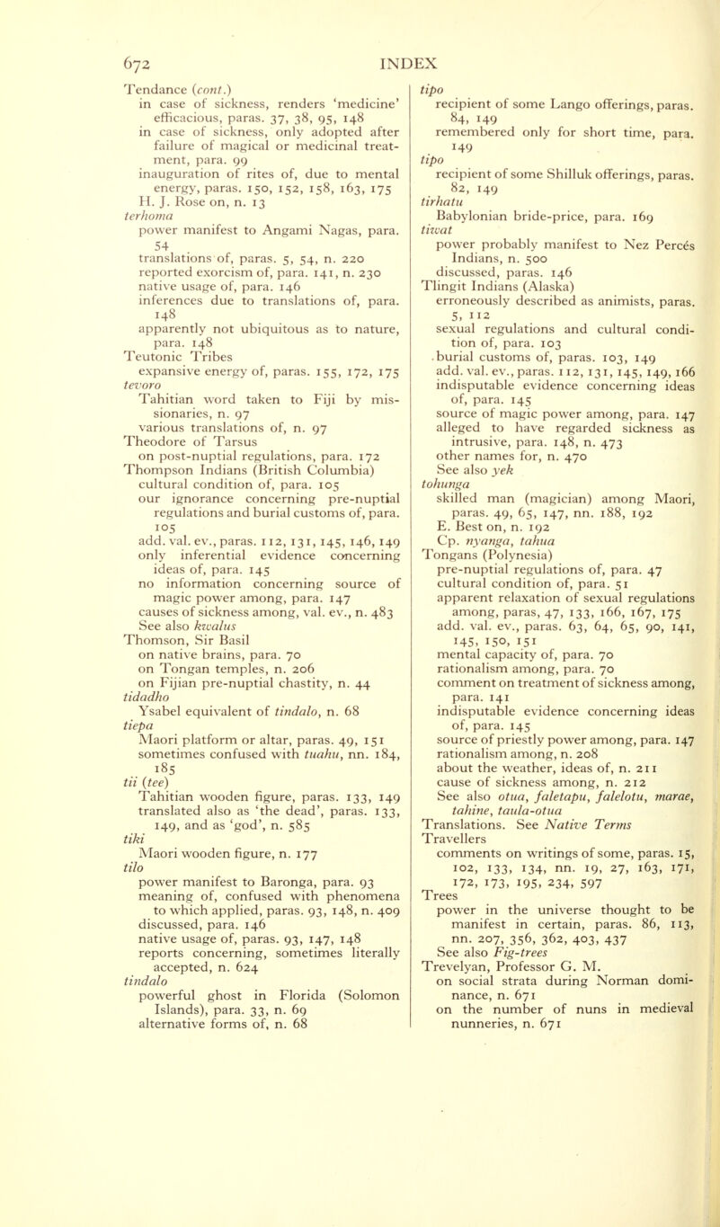 Tendance (cont.) in case of sickness, renders 'medicine' efficacious, paras. 37, 38, 95, 148 in case of sickness, only adopted after failure of magical or medicinal treat- ment, para. 99 inauguration of rites of, due to mental energy, paras. 150, 152, 158, 163, 175 H. J. Rose on, n. 13 terhoma power manifest to Angami Nagas, para. translations of, paras. 5, 54, n. 220 reported exorcism of, para. 141, n. 230 native usage of, para. 146 inferences due to translations of, para. 148 apparently not ubiquitous as to nature, para. 148 Teutonic Tribes expansive energy of, paras. 155, 172, 175 tevoro Tahitian word taken to Fiji by mis- sionaries, n. 97 various translations of, n. 97 Theodore of Tarsus on post-nuptial regulations, para. 172 Thompson Indians (British Columbia) cultural condition of, para. 105 our ignorance concerning pre-nuptial regulations and burial customs of, para. 105 add. val. ev., paras. 112, 131, 145, 146, 149 only inferential evidence concerning ideas of, para. 145 no information concerning source of magic power among, para. 147 causes of sickness among, val. ev., n. 483 See also kwalus Thomson, Sir Basil on native brains, para. 70 on Tongan temples, n. 206 on Fijian pre-nuptial chastity, n. 44 tidadho Ysabel equivalent of tindalo, n. 68 tiepa Maori platform or altar, paras. 49, 151 sometimes confused with tuahu, nn. 184, tii (tee) Tahitian wooden figure, paras. 133, 149 translated also as 'the dead', paras. 133, 149, and as 'god', n. 585 tiki Maori wooden figure, n. 177 tilo power manifest to Baronga, para. 93 meaning of, confused with phenomena to which applied, paras. 93, 148, n. 409 discussed, para. 146 native usage of, paras. 93, 147, 148 reports concerning, sometimes literally accepted, n. 624 tindalo powerful ghost in Florida (Solomon Islands), para. 33, n. 69 alternative forms of, n. 68 tipo recipient of some Lango offerings, paras. 84, 149 remembered only for short time, para. 149 tipo recipient of some Shilluk offerings, paras. 82, 149 tirhatu Babylonian bride-price, para. 169 tizvat power probably manifest to Nez Perces Indians, n. 500 discussed, paras. 146 Tlingit Indians (Alaska) erroneously described as animists, paras. 5, 112 sexual regulations and cultural condi- tion of, para. 103 .burial customs of, paras. 103, 149 add. val. ev., paras. 112, 131, 145, 149, 166 indisputable evidence concerning ideas of, para. 145 source of magic power among, para. 147 alleged to have regarded sickness as intrusive, para. 148, n. 473 other names for, n. 470 See also yek tohunga skilled man (magician) among Maori, paras. 49, 65, 147, nn. 188, 192 E. Best on, n. 192 Cp. nyanga, tahna Tongans (Polynesia) pre-nuptial regulations of, para. 47 cultural condition of, para. 51 apparent relaxation of sexual regulations among, paras, 47, 133, 166, 167, 175 add. val. ev., paras. 63, 64, 65, 90, 141, 145, 150, 151 mental capacity of, para. 70 rationalism among, para. 70 comment on treatment of sickness among, para. 141 indisputable evidence concerning ideas of, para. 145 source of priestly power among, para. 147 rationalism among, n. 208 about the weather, ideas of, n. 211 cause of sickness among, n. 212 See also otua, faletapu, falelotu, marae, tahine, taula-otua Translations. See Native Terms Travellers comments on writings of some, paras. 15, 102, 133, 134, nn. 19, 27, 163, 171, 172, 173, 195, 234, 597 Trees power in the universe thought to be manifest in certain, paras. 86, 113, nn. 207, 356, 362, 403, 437 See also Fig-trees Trevelyan, Professor G. M. on social strata during Norman domi- nance, n. 671 on the number of nuns in medieval nunneries, n. 671