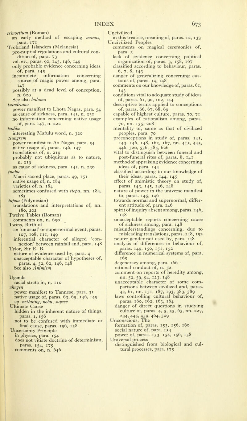 trinoctium (Roman) an early method of escaping manus, para. 171 Trobriand Islanders (Melanesia) pre-nuptial regulations and cultural con- dition of, para. 73 val. ev., paras. 90, 145, 146, 149 only probable evidence concerning ideas of, para. 145 incomplete information concerning source of magic power among, para. 147 possibly at a dead level of conception, n. 629 See also baloma tsandramo power manifest to Lhota Nagas, para. 54 as cause of sickness, para. 141, n. 230 no information concerning native usage of, para. 147, n. 222 tsidibe interesting Mafulu word, n. 320 tsungrem power manifest to Ao Nagas, para. 54 native usage of, paras. 146, 147 translations of, n. 219 probably not ubiquitous as to nature, n. 219 as cause of sickness, para. 141, n. 230 tuahu Maori sacred place, paras. 49, 151 native usage of, n. 184 varieties of, n. 184 sometimes confused with tiepa, nn. 184, 185 tupua (Polynesian) translations and interpretations of, nn. 180, 202 Twelve Tables (Roman) comments on, n. 690 Twins, Birth of an 'unusual' or supernormal event, paras. 107, 108, in, 149 inferential character of alleged 'con- nexion' between rainfall and, para. 148 Tylor, Sir E. B. nature of evidence used by, para. 4 unacceptable character of hypotheses of, paras. 4, 32, 62, 146, 148 See also Animism Uganda racial strata in, n. no uhngen power manifest to Tannese, para. 31 native usage of, paras. 63, 65, 146, 149 cp. nethuing, nobu, supzve Ultimate Cause hidden in the inherent nature of things, paras. 1, 156 not to be confused with immediate or final cause, paras. 156, 158 Uncertainty Principle in physics, para. 154 does not vitiate doctrine of determinism, paras. 154, 175 comments on, n. 646 INDEX 673 Uncivilized in this treatise, meaning of, paras. 12, 133 Uncivilized Peoples comments on magical ceremonies of, para. 3 lack of evidence concerning political organization of, paras. 3, 158, 167 classified according to behaviour, paras. 6, 7, 8, 143 danger of generalizing concerning cus- toms of, paras. 14, 148 comments on our knowledge of, paras. 61, 143 . conditions vital to adequate study of ideas of, paras. 61, 90, 102, 144 descriptive terms applied to conceptions of, paras. 66, 67, 68, 69 capable of highest culture, paras. 70, 71 examples of rationalism among, paras. 70, nn. 135, 208 mentality of, same as that of civilized peoples, para. 70 preconceptions in study of, paras. 141, 143, 146, 148, 163, 167, nn. 415, 445, 446, 520, 536, 585, 626 vital to distinguish between funeral and post-funeral rites of, paras. 8, 141 method of appraising evidence concerning ideas of, para. 144 classified according to our knowledge of their ideas, paras. 144, 145 effect of animistic theory on study of, paras. 143, 145, 146, 148 nature of power in the universe manifest to, paras. 145, 146 towards normal and supernormal, differ- ent attitude of, para. 146 spirit of inquiry absent among, paras. 146, 148 unacceptable reports concerning cause of sickness among, para. 148 misunderstandings concerning, due to misleading translations, paras. 148, 152 neuter gender not used by, para. 148 analysis of differences in behaviour of, paras. 149, 150, 151, 152 difference in numerical systems of, para. 165 degeneracy among, para. 166 rational conduct of, n. 52 comment on reports of heredity among, nn. 52, 59, 94, 123, 148 unacceptable character of some com- parisons between civilized and, paras. 43, 61, nn. 151, 187, 193, 383, 389 laws controlling cultural behaviour of, paras. 160, 162, 163, 164 danger of direct questions in studying culture of, paras. 4, 5, 55, 65, nn. 227, 234, 445, 459, 464, 509 Unconscious, The formation of, paras. 153, 156, 160 social nature of, para. 154 power of, paras. 153, 154, 156, 158 Universal process distinguished from biological and cul- tural processes, para. 175