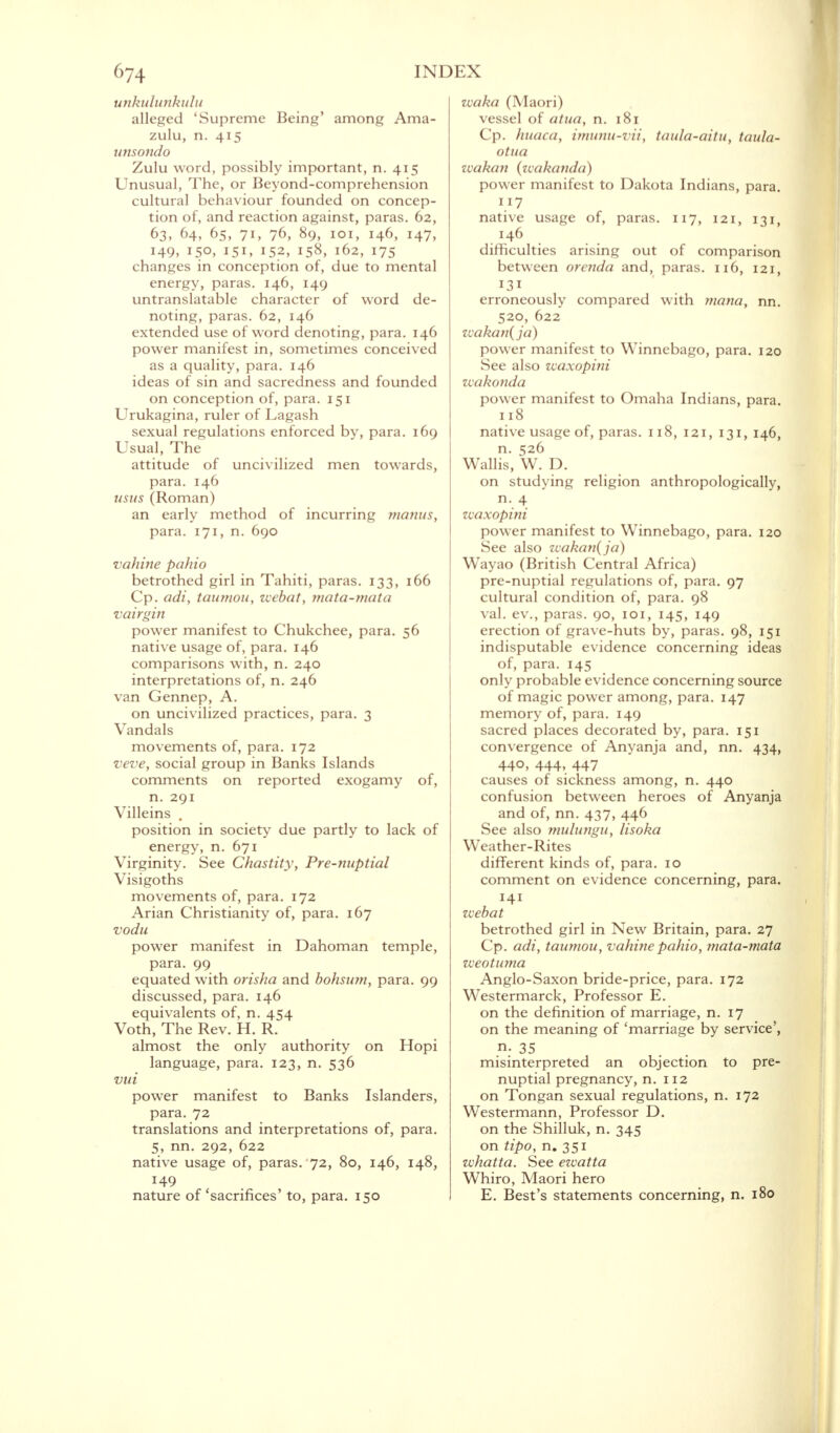 unkulunkulu alleged 'Supreme Being' among Ama- zulu, n. 415 unsondo Zulu word, possibly important, n. 415 Unusual, The, or Beyond-comprehension cultural behaviour founded on concep- tion of, and reaction against, paras. 62, 63, 64, 65, 71, 76, 89, 101, 146, 147, 149, 150, 151, 152, 158, 162, 175 changes in conception of, due to mental energy, paras. 146, 149 untranslatable character of word de- noting, paras. 62, 146 extended use of word denoting, para. 146 power manifest in, sometimes conceived as a quality, para. 146 ideas of sin and sacredness and founded on conception of, para. 151 Urukagina, ruler of Lagash sexual regulations enforced by, para. 169 Usual, The attitude of uncivilized men towards, para. 146 usus (Roman) an early method of incurring manus, para. 171, n. 690 vahine pahio betrothed girl in Tahiti, paras. 133, 166 Cp. adi, taumoti, zxebat, mata-mata vairgin power manifest to Chukchee, para. 56 native usage of, para. 146 comparisons with, n. 240 interpretations of, n. 246 van Gennep, A. on uncivilized practices, para. 3 Vandals movements of, para. 172 veve, social group in Banks Islands comments on reported exogamy of, n. 291 Villeins . position in society due partly to lack of energy, n. 671 Virginity. See Chastity, Pre-nuptial Visigoths movements of, para. 172 Arian Christianity of, para. 167 vodu power manifest in Dahoman temple, para. 99 equated with orisha and bohsum, para. 99 discussed, para. 146 equivalents of, n. 454 Voth, The Rev. H. R. almost the only authority on Hopi language, para. 123, n. 536 vui power manifest to Banks Islanders, para. 72 translations and interpretations of, para. 5, nn. 292, 622 native usage of, paras. 72, 80, 146, 148, 149 nature of 'sacrifices' to, para. 150 zvoka (Maori) vessel of atua, n. 181 Cp. huaca, imunu-vit, taula-aitu, taula- otna zvakan (wakanda) power manifest to Dakota Indians, para. 117 native usage of, paras. 117, 121, 131, 146 difficulties arising out of comparison between orenda and, paras. 116, 121, 131 erroneously compared with mana, nn. 520, 622 zvakan(ja) power manifest to Winnebago, para. 120 See also vcaxopini zcakonda power manifest to Omaha Indians, para. 118 native usage of, paras. 118, 121, 131, 146, n. 526 Wallis, W. D. on studying religion anthropologically, n. 4 zvaxopini power manifest to Winnebago, para. 120 See also zcakan(ja) Wayao (British Central Africa) pre-nuptial regulations of, para. 97 cultural condition of, para. 98 val. ev., paras. 90, 101, 145, 149 erection of grave-huts by, paras. 98, 151 indisputable evidence concerning ideas of, para. 145 only probable evidence concerning source of magic power among, para. 147 memory of, para. 149 sacred places decorated by, para. 151 convergence of Anyanja and, nn. 434, 440, 444, 447 causes of sickness among, n. 440 confusion between heroes of Anyanja and of, nn. 437, 446 See also mulungu, lisoka Weather-Rites different kinds of, para. 10 comment on evidence concerning, para. 141 zvebat betrothed girl in New Britain, para. 27 Cp. adi, taumou, vahine pahio, mata-mata zveotuma Anglo-Saxon bride-price, para. 172 Westermarck, Professor E. on the definition of marriage, n. 17 on the meaning of 'marriage by service', n- 35 misinterpreted an objection to pre- nuptial pregnancy, n. 112 on Tongan sexual regulations, n. 172 Westermann, Professor D. on the Shilluk, n. 345 on tipo, n. 351 whatta. See ezvatta Whiro, Maori hero E. Best's statements concerning, n. 180