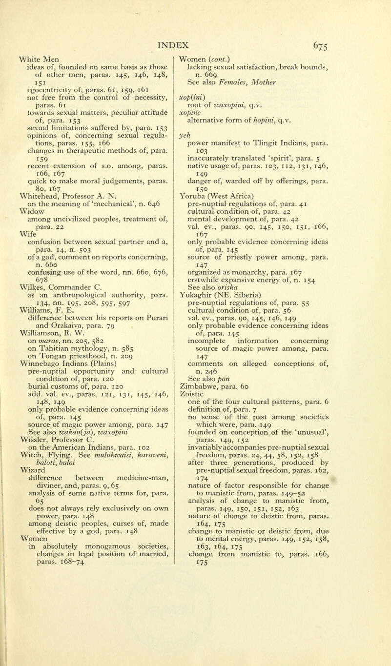 White Men ideas of, founded on same basis as those of other men, paras. 145, 146, 148, egocentricity of, paras. 61, 159, 161 not free from the control of necessity, paras. 61 towards sexual matters, peculiar attitude of, para. 153 sexual limitations suffered by, para. 153 opinions of, concerning sexual regula- tions, paras. 155, 166 changes in therapeutic methods of, para. 159 recent extension of s.o. among, paras. 166, 167 quick to make moral judgements, paras. 80, 167 Whitehead, Professor A. N. on the meaning of 'mechanical', n. 646 Widow among uncivilized peoples, treatment of, para. 22 Wife confusion between sexual partner and a, para. 14, n. 503 of a god, comment on reports concerning, n. 660 confusing use of the word, nn. 660, 676, 678 Wilkes, Commander C. as an anthropological authority, para. 134, nn. 195, 208, 595, 597 Williams, F. E. difference between his reports on Purari and Orakaiva, para. 79 Williamson, R. W. on marae, nn. 205, 582 on Tahitian mythology, n. 585 on Tongan priesthood, n. 209 Winnebago Indians (Plains) pre-nuptial opportunity and cultural condition of, para. 120 burial customs of, para. 120 add. val. ev., paras. 121, 131, 145, 146, 148, 149 only probable evidence concerning ideas of, para. 145 source of magic power among, para. 147 See also wakan(ja), waxopini Wissler, Professor C. on the American Indians, para. 102 Witch, Flying. See mulukwaisi, karaveni, baloti, baloi Wizard difference between medicine-man, diviner, and, paras. 9, 65 analysis of some native terms for, para. 65 does not always rely exclusively on own power, para. 148 among deistic peoples, curses of, made effective by a god, para. 148 Women in absolutely monogamous societies, changes in legal position of married, paras. 168-74 INDEX 675 Women (cont.) lacking sexual satisfaction, break bounds, n. 669 See also Females, Mother xop{ini) root of waxopini, q.v. xopine alternative form of hopini, q.v. yek power manifest to Tlingit Indians, para. 103 inaccurately translated 'spirit', para. 5 native usage of, paras. 103, 112, 131, 146, 149 danger of, warded off by offerings, para. 150 Yoruba (West Africa) pre-nuptial regulations of, para. 41 cultural condition of, para. 42 mental development of, para. 42 val. ev., paras. 90, 145, 150, 151, 166, 167 only probable evidence concerning ideas of, para. 145 source of priestly power among, para. 147 organized as monarchy, para. 167 erstwhile expansive energy of, n. 154 See also orisha Yukaghir (NE. Siberia) pre-nuptial regulations of, para. 55 cultural condition of, para. 56 val. ev., paras. 90, 145, 146, 149 only probable evidence concerning ideas of, para. 145 incomplete information concerning source of magic power among, para. 147 comments on alleged conceptions of, n. 246 See also pon Zimbabwe, para. 60 Zoistic one of the four cultural patterns, para. 6 definition of, para. 7 no sense of the past among societies which were, para. 149 founded on conception of the 'unusual', paras. 149, 152 invariably accompanies pre-nuptial sexual freedom, paras. 24, 44, 58, 152, 158 after three generations, produced by pre-nuptial sexual freedom, paras. 162, 174 nature of factor responsible for change to manistic from, paras. 149-52 analysis of change to manistic from, paras. 149, 150, 151, 152, 163 nature of change to deistic from, paras. 164, 175 change to manistic or deistic from, due to mental energy, paras. 149, 152, 158, 163, 164, 175 change from manistic to, paras. 166, 175