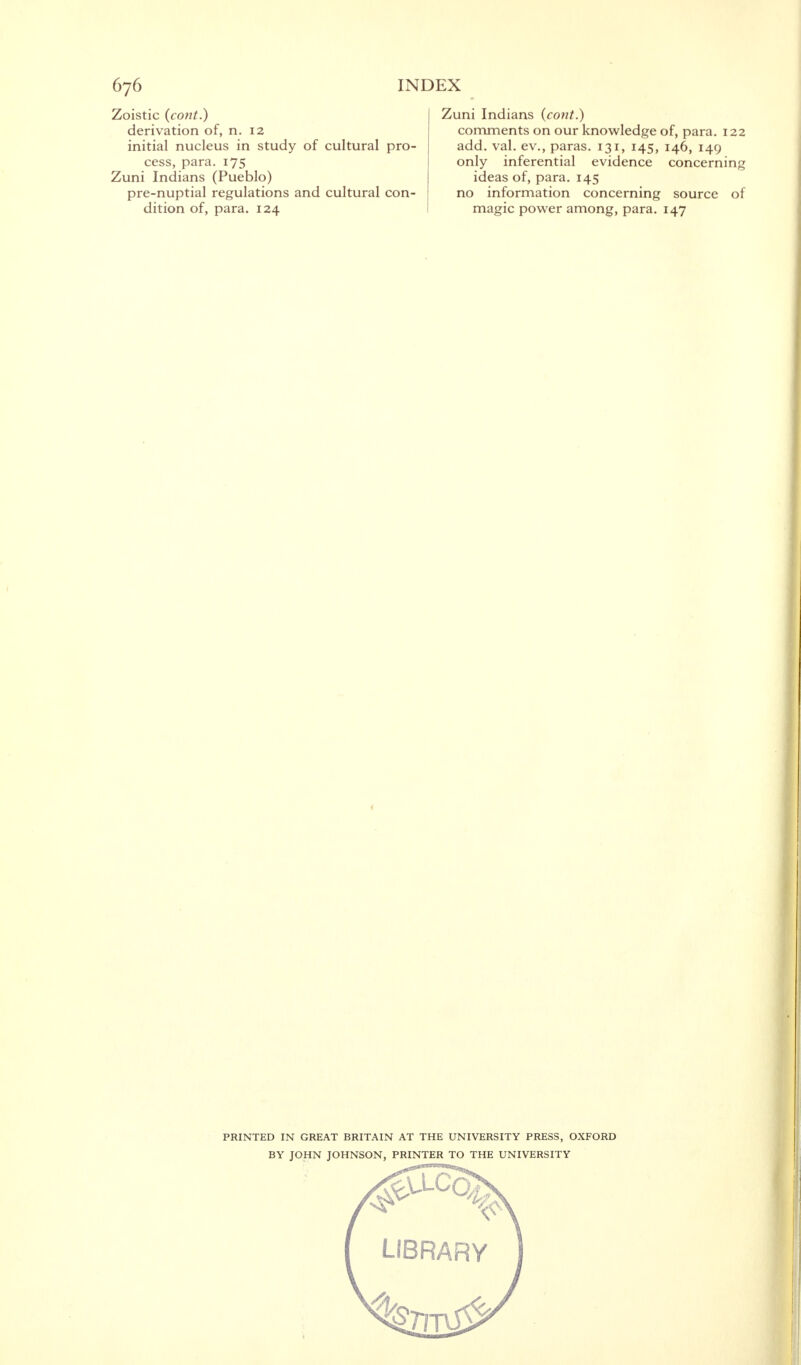 Zoistic (cont.) derivation of, n. 12 initial nucleus in study of cultural pro- cess, para. 175 Zuni Indians (Pueblo) pre-nuptial regulations and cultural con- dition of, para. 124 Zuni Indians (cont.) comments on our knowledge of, para. 122 add. val. ev., paras. 131, 145, 146, 149 only inferential evidence concerning ideas of, para. 145 no information concerning source of