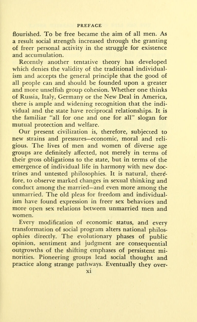 flourished. To be free became the aim of all men. As a result social strength increased through the granting of freer personal activity in the struggle for existence and accumulation. Recently another tentative theory has developed which denies the validity of the traditional individual- ism and accepts the general principle that the good of all people can and should be founded upon a greater and more unselfish group cohesion. Whether one thinks of Russia, Italy, Germany or the New Deal in America, there is ample and widening recognition that the indi- vidual and the state have reciprocal relationships. It is the familiar all for one and one for all slogan for mutual protection and welfare. Our present civilization is, therefore, subjected to new strains and pressures—economic, moral and reli- gious. The lives of men and women of diverse age groups are definitely affected, not merely in terms of their gross obligations to the state, but in terms of the emergence of individual life in harmony with new doc- trines and untested philosophies. It is natural, there- fore, to observe marked changes in sexual thinking and conduct among the married—and even more among the unmarried. The old pleas for freedom and individual- ism have found expression in freer sex behaviors and more open sex relations between unmarried men and women. Every modification of economic status, and every transformation of social program alters national philos- ophies directly. The evolutionary phases of public opinion, sentiment and judgment are consequential outgrowths of the shifting emphases of persistent mi- norities. Pioneering groups lead social thought and practice along strange pathways. Eventually they over-