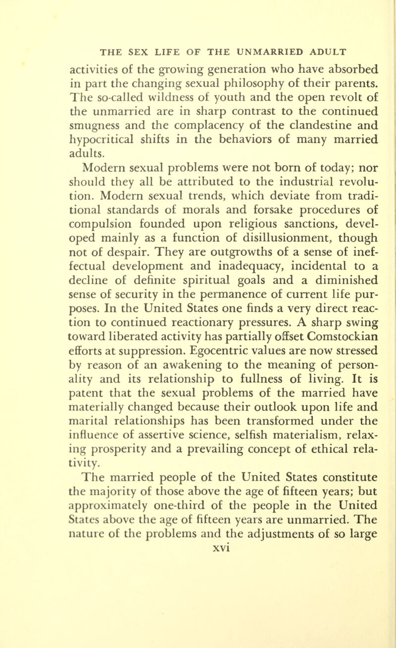 activities of the growing generation who have absorbed in part the changing sexual philosophy of their parents. The so-called wildness of youth and the open revolt of the unmarried are in sharp contrast to the continued smugness and the complacency of the clandestine and hypocritical shifts in the behaviors of many married adults. Modern sexual problems were not born of today; nor should they all be attributed to the industrial revolu- tion. Modern sexual trends, which deviate from tradi- tional standards of morals and forsake procedures of compulsion founded upon religious sanctions, devel- oped mainly as a function of disillusionment, though not of despair. They are outgrowths of a sense of inef- fectual development and inadequacy, incidental to a decline of definite spiritual goals and a diminished sense of security in the permanence of current life pur- poses. In the United States one finds a very direct reac- tion to continued reactionary pressures. A sharp swing toward liberated activity has partially offset Comstockian efforts at suppression. Egocentric values are now stressed by reason of an awakening to the meaning of person- ality and its relationship to fullness of living. It is patent that the sexual problems of the married have materially changed because their outlook upon life and marital relationships has been transformed under the influence of assertive science, selfish materialism, relax- ing prosperity and a prevailing concept of ethical rela- tivity. The married people of the United States constitute the majority of those above the age of fifteen years; but approximately one-third of the people in the United States above the age of fifteen years are unmarried. The nature of the problems and the adjustments of so large